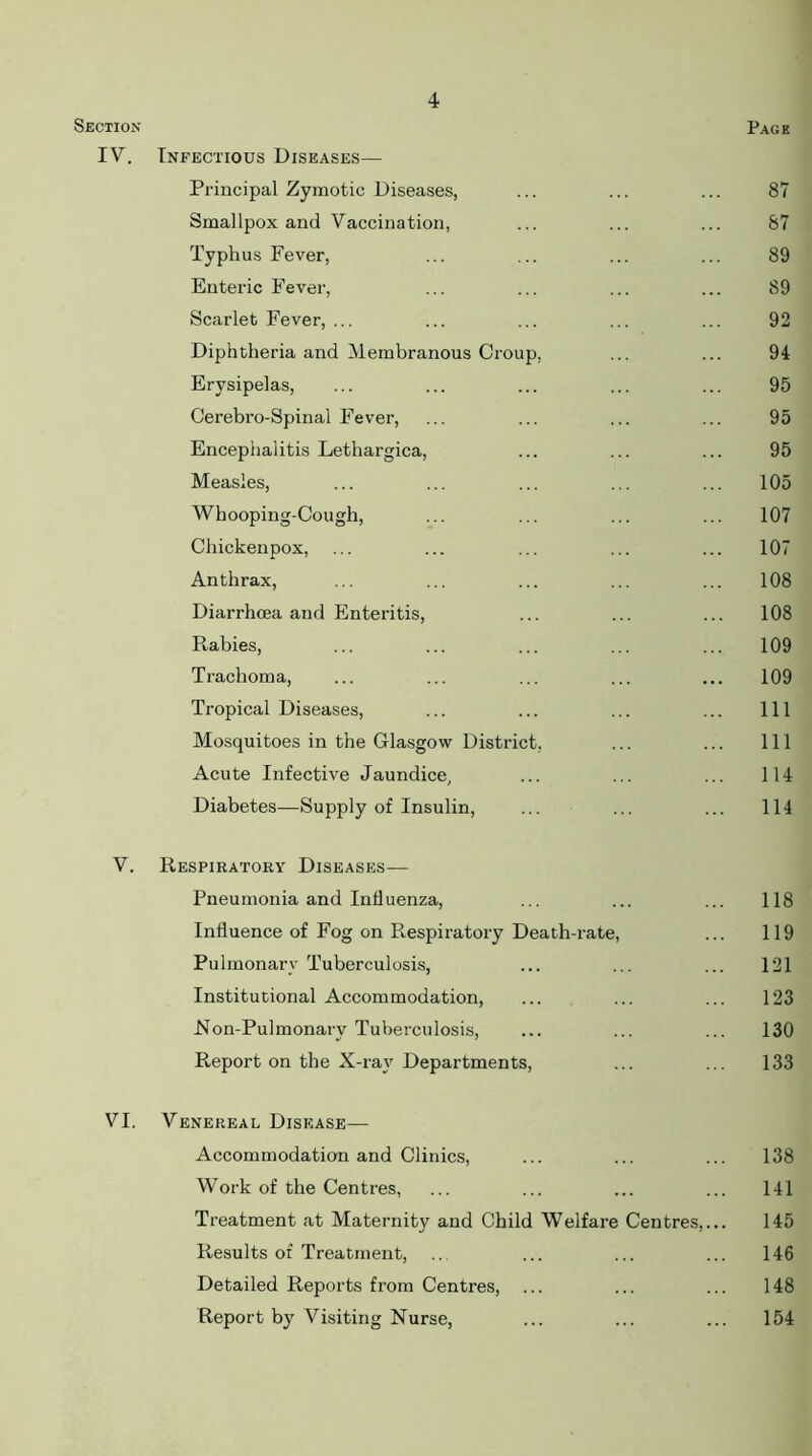 Section Page IV. Infectious Diseases— Principal Zymotic Diseases, ... ... ... 87 Smallpox and Vaccination, ... ... ... 87 Typhus Fever, ... ... ... ... 89 Enteric Fever, ... ... ... ... 89 Scarlet Fever, ... ... ... ... ... 92 Diphtheria and Membranous Croup, ... ... 94 Erysipelas, ... ... ... ... ... 95 Cerebro-Spinal Fever, ... ... ... ... 95 Encephalitis Lethargica, ... ... ... 95 Measles, ... ... ... ... ... 105 Whooping-Cough, ... ... ... ... 107 Chickenpox, ... ... ... ... ... 107 Anthrax, ... ... ... ... ... 108 Diarrhoea and Enteritis, ... ... ... 108 Rabies, ... ... ... ... ... 109 Trachoma, ... ... ... ... ... 109 Tropical Diseases, ... ... ... ... Ill Mosquitoes in the Glasgow District, ... ... Ill Acute Infective Jaundice, ... ... ... 114 Diabetes—Supply of Insulin, ... ... ... 114 V. Respiratory Diseases— Pneumonia and Influenza, ... ... ... 118 Influence of Fog on Respiratory Death-rate, ... 119 Pulmonary Tuberculosis, ... ... ... 121 Institutional Accommodation, ... ... ... 123 Ron-Pulmonary Tuberculosis, ... ... ... 130 Report on the X-ray Departments, ... ... 133 VI. Venereal Disease— Accommodation and Clinics, ... ... ... 138 Work of the Centres, ... ... ... ... 141 Treatment at Maternity and Child Welfare Centres,... 145 Results of Treatment, .. ... ... ... 146 Detailed Reports from Centres, ... ... ... 148 Report by Visiting Nurse, ... ... ... 154