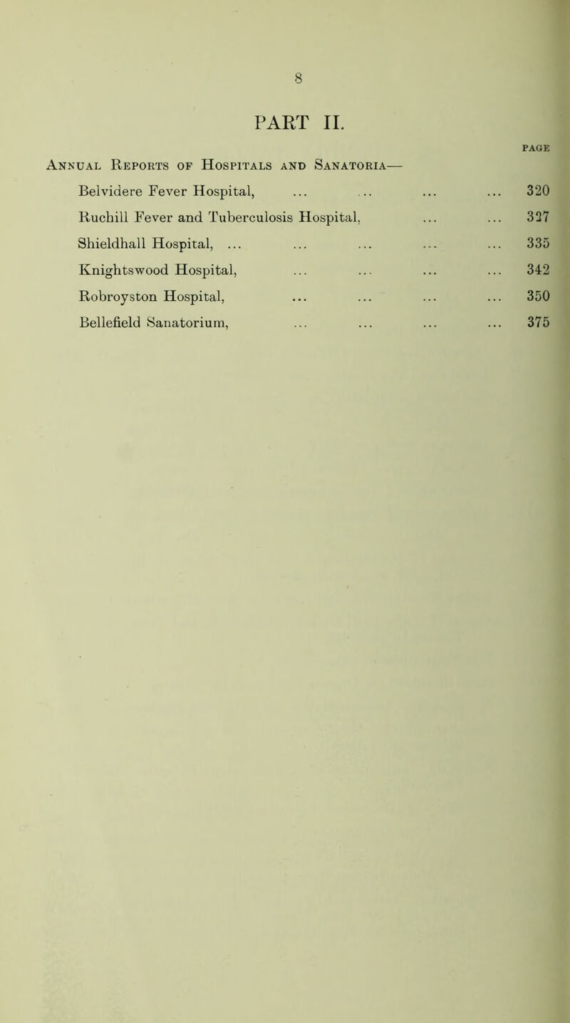 PART II. PAGE Annual Reports of Hospitals and Sanatoria— Belvidere Fever Hospital, ... ... ... ... 320 Ruchill Fever and Tuberculosis Hospital, ... ... 327 Shieldhall Hospital, ... ... ... ... ... 335 Knightswood Hospital, ... ... ... ... 342 Robroyston Hospital, ... ... ... ... 350