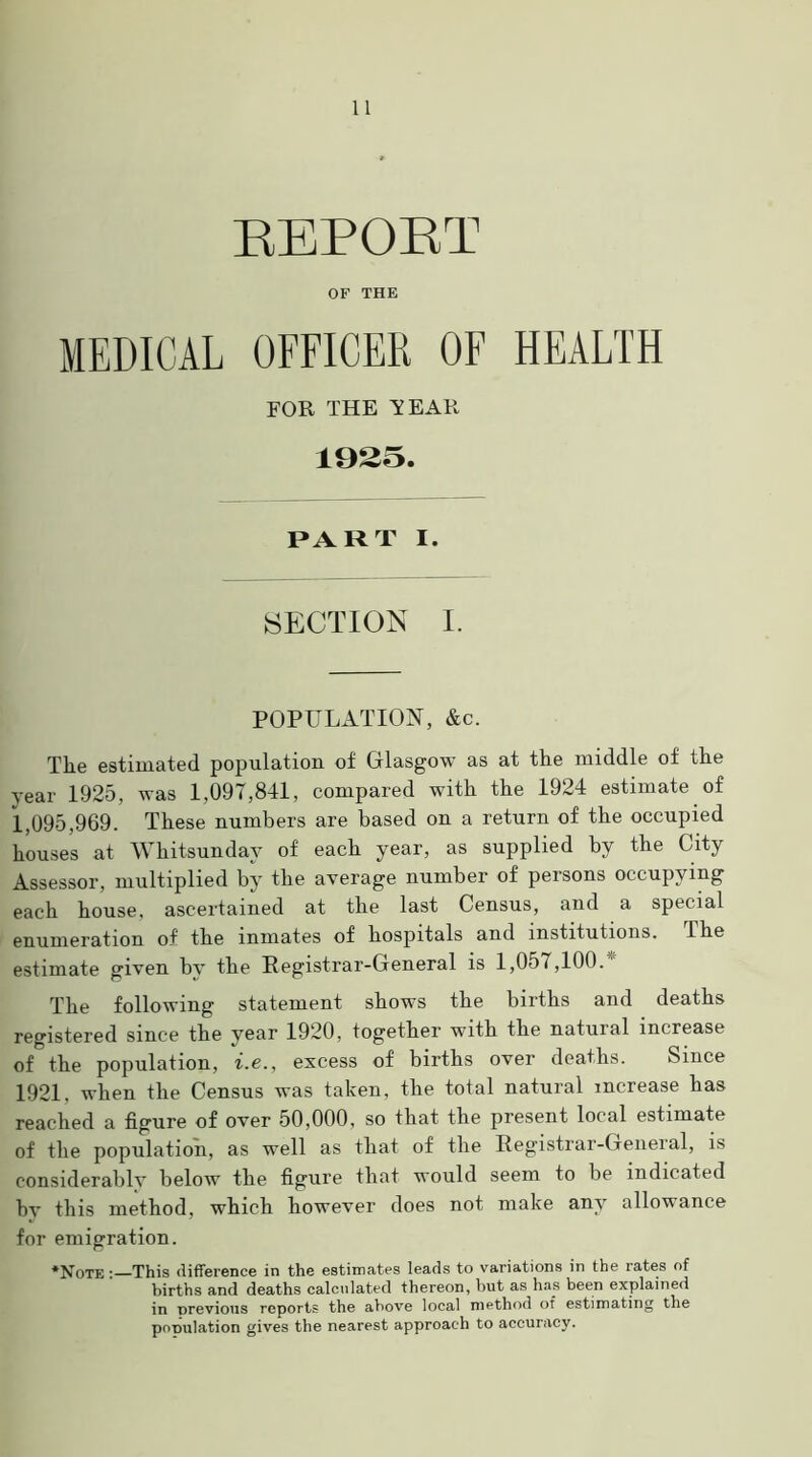 REPORT OF THE MEDICAL OFFICER OF HEALTH FOR THE Y EAR 1925. PART I. SECTION I. POPULATION, &c. The estimated population of Glasgow as at the middle of the year 1925, was 1,097,841, compared with the 1924 estimate of 1,095,969. These numbers are based on a return of the occupied houses at Whitsunday of each year, as supplied by the City Assessor, multiplied by the average number of persons occupying each house, ascertained at the last Census, and a special enumeration of the inmates of hospitals and institutions, ihe estimate given by the Registrar-General is 1,057,100. ' The following statement shows the births and deaths registered since the year 1920, together with the natural increase of the population, i.e., excess of births over deaths. Since 1921. when the Census was taken, the total natural increase has reached a figure of over 50,000, so that the present local estimate of the population, as well as that of the Registrar-General, is considerably below the figure that would seem to be indicated by this method, which however does not make any allowance for emigration. ‘Note : This difference in the estimates leads to variations in the rates of births and deaths calculated thereon, but as has been explained in previous reports the above local method of estimating the population gives the nearest approach to accuracy.