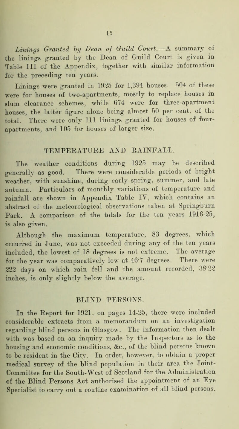 Linings Granted by Bean of Guild Court.—A summary of the linings granted by the Dean of Guild Court is given in Table III of the Appendix, together with similar information for the preceding ten years. Linings were granted in 1925 for 1,394 houses. 504 of these were for houses of two-apartments, mostly to replace houses in slum clearance schemes, while 674 were for three-apartment houses, the latter figure alone being almost 50 per cent, of the total. There were only 111 linings granted for houses of four- apartments, and 105 for houses of larger size. TEMPERATURE AND RAINFALL. The weather conditions during 1925 may be described generally as good. There were considerable periods of bright weather, with sunshine, during early spring, summer, and late autumn. Particulars of monthly variations of temperature and rainfall are shown in Appendix Table IV, which contains an abstract of the meteorological observations taken at Springburn Park. A comparison of the totals for the ten years 1916-25, is also given. Although the maximum temperature, 83 degrees, which occurred in June, was not exceeded during any of the ten years included, the lowest of 18 degrees is not extreme. The average for the year was comparatively low at 46'7 degrees. There were 222 days on which rain fell and the amount recorded, 38‘22 inches, is only slightly below the average. BLIND PERSONS. In the Report for 1921, on pages 14-25, there were included considerable extracts from a memorandum on an investigation regarding blind persons in Glasgow. The information then dealt with was based on an inquiry made by the Inspectors as to the housing and economic conditions, &c., of the blind persons known to be resident in the City. In order, however, to obtain a proper medical survey of the blind population in their area the Joint- Committee for the South-West of Scotland for the-Administration of the Blind Persons Act authorised the appointment of an Eye Specialist to carrv out a routine examination of all blind persons.