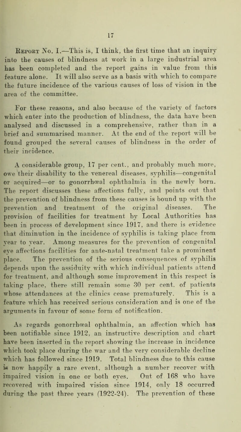 Report jNto. I.—This is, I think, the first time that an inquiry into the causes of blindness at work in a large industrial area has been completed and the report gains in value from this feature alone. It will also serve as a basis with which to compare the future incidence of the various causes of loss of vision in the area of the committee. For these reasons, and also because of the variety of factors which enter into the production of blindness, the data have been analysed and discussed in a comprehensive, rather than in a brief and summarised manner. At the end of the report will be found grouped the several causes of blindness in the order of their incidence. A considerable group, 17 per cent., and probably much more, owe their disability to the venereal diseases, syphilis—congenital or acquired—or to gonorrhoeal ophthalmia in the newly born. The report discusses these affections fully, and points out that the prevention of blindness from these causes is bound up with the prevention and treatment of the original diseases. The provision of facilities for treatment by Local Authorities has been in process of development since 1917, and there is evidence that diminution in the incidence of syphilis is taking place from year to year. Among measures for the prevention of congenital eye affections facilities for ante-natal treatment take a prominent place. The prevention of the serious consequences of syphilis depends upon the assiduity with which individual patients attend for treatment, and although some improvement in this respect is taking place, there still remain some 30 per cent, of patients whose attendances at the clinics cease prematurely. This is a feature which has received serious consideration and is one of the arguments in favour of some form of notification. As regards gonorrhoeal ophthalmia, an affection which has been notifiable since 1912, an instructive description and chart have been inserted in the report showing the increase in incidence which took place during the war and the very considerable decline which lias followed since 1919. Total blindness due to this cause is now happily a rare event, although a number recover with impaired vision in one or both eyes. Out of 168 who have recovered with impaired vision since 1914, only 18 occurred during the past three years (1922-24). The prevention of these