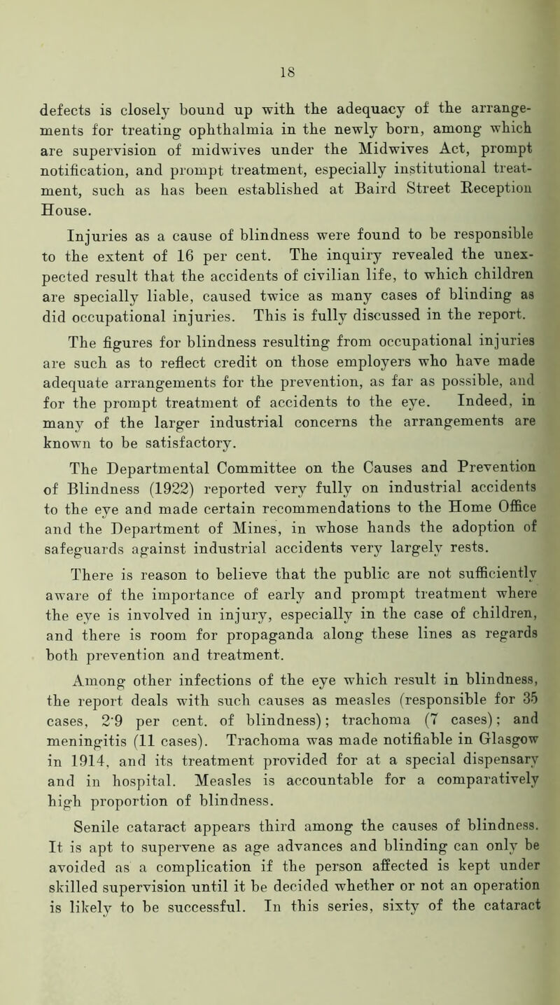 defects is closely bound up with the adequacy of the arrange- ments for treating ophthalmia in the newly born, among which are supervision of midwives under the Midwives Act, prompt notification, and prompt treatment, especially institutional treat- ment, such as has been established at Baird Street Reception House. Injuries as a cause of blindness were found to be responsible to the extent of 16 per cent. The inquiry revealed the unex- pected result that the accidents of civilian life, to which children are specially liable, caused twice as many cases of blinding as did occupational injuries. This is fully discussed in the report. The figures for blindness resulting from occupational injuries are such as to reflect credit on those employers who have made adequate arrangements for the prevention, as far as possible, and for the prompt treatment of accidents to the eye. Indeed, in many of the larger industrial concerns the arrangements are known to be satisfactory. The Departmental Committee on the Causes and Prevention of Blindness (1922) reported very fully on industrial accidents to the eye and made certain recommendations to the Home Office and the Department of Mines, in whose hands the adoption of safeguards against industrial accidents very largely rests. There is reason to believe that the public are not sufficiently aware of the importance of early and prompt treatment where the eye is involved in injury, especially in the case of children, and there is room for propaganda along these lines as regards both prevention and treatment. Among other infections of the eye which result in blindness, the report deals with such causes as measles (responsible for 35 cases, 2'9 per cent, of blindness); trachoma (7 cases); and meningitis (11 cases). Trachoma was made notifiable in Glasgow in 1914. and its treatment provided for at a special dispensary and in hospital. Measles is accountable for a comparatively high proportion of blindness. Senile cataract appears third among the causes of blindness. It is apt to supervene as age advances and blinding can only be avoided as a complication if the person affected is kept under skilled supervision until it be decided whether or not an operation is likely to be successful. In this series, sixty of the cataract