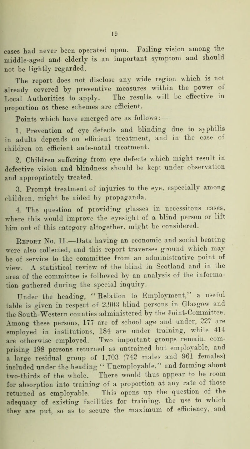 cases liad never been operated upon. Failing vision among the middle-aged and elderly is an important symptom and should not be lightly regarded. The report does not disclose any wide region which is not already covered by preventive measures within the power of Local Authorities to apply. The results will be effective m proportion as these schemes are efficient. Points which have emerged are as follows: — 1. Prevention of eye defects and blinding due to syphilis in adults depends on efficient treatment, and in the case of children on efficient ante-natal treatment. 2. Children suffering from eye defects which might result in defective vision and blindness should be kept under observation and appropriately treated. 3. Prompt treatment of injuries to the eye, especially among children, might be aided by propaganda. 4. The question of providing glasses in necessitous cases, where this would improve the eyesight of a blind person or lift him out of this category altogether, might be considered. Report No. II.—Data having an economic and social bearing were also collected, and this report traverses ground which may be of service to the committee from an administrative point of view. A statistical review of the blind in Scotland and in the area of the committee is followed by an analysis of the informa- tion gathered during the special inquiry. Under the heading, “ Relation to Employment, a useful table is given in respect of 2,903 blind persons in Glasgow and the South-Western counties administered by the Joint-Committee. Among these persons, 177 are of school age and under, 227 are employed in institutions, 184 are under training, while 414 are otherwise employed. Two important groups remain, com- prising 198 persons returned as untrained but employable, and a large residual group of 1,703 (742 males and 961 females) included under the heading “ Unemployable,” and forming about two-thirds of the whole. There would thus appear to be room for absorption into training of a proportion at any rate of those returned as employable. This opens up the question of the adequacv of existing facilities for training, the use to which they are put, so as to secure the maximum of efficiency, and