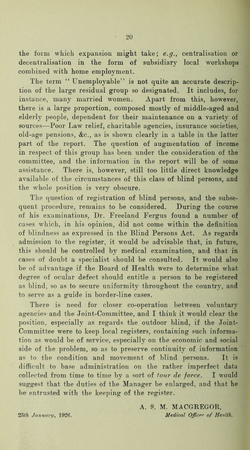 the form which expansion might take; e.g., centralisation or decentralisation in the form of subsidiary local workshops combined with home employment. The term “ Unemployable” is not quite an accurate descrip- tion of the large residual group so designated. It includes, for instance, many married women. Apart from this, however, there is a lai’ge proportion, composed mostly of middle-aged and elderly people, dependent for their maintenance on a variety of sources—Poor Law relief, charitable agencies, insurance societies, old-age pensions, &c., as is shown clearly in a table in the latter part of the report. The question of augmentation of income in respect of this group has been under the consideration of the committee, and the information in the report will be of some assistance. There is, however, still too little direct knowledge available of the circumstances of this class of blind persons, and the whole position is very obscure. The question of registration of blind persons, and the subse- quent procedure, remains to be considered. During the course of his examinations, Dr. Freeland Fergus found a number of cases which, in his opinion, did not come within the definition of blindness as expressed in the Blind Persons Act. As regards admission to the register, it would be advisable that, in future, this should be controlled by medical examination, and that in cases of doubt a specialist should be consulted. It would also be of advantage if the Board of Health were to determine what degree of ocular defect should entitle a person to be registered as blind, so as to secure uniformity throughout the country, and to serve as a guide in border-line cases. There is need for closer co-operation between voluntary agencies and the Joint-Committee, and I think it would clear the position, especially as regards the outdoor blind, if the Joint- Committee were to keep local registers, containing such informa- tion as would be of service, especially on the economic and social side of the problem, so as to preserve continuity of information as to the condition and movement of blind persons. It is difficult to base administration on the rather imperfect data collected from time to time by a sort of tour de force. I would suggest that the duties of the Manager be enlarged, and that he be entrusted with the keeping of the register. 25th January, 192fi. A. S. M. MACGREGOR, Medical Officer of Health.