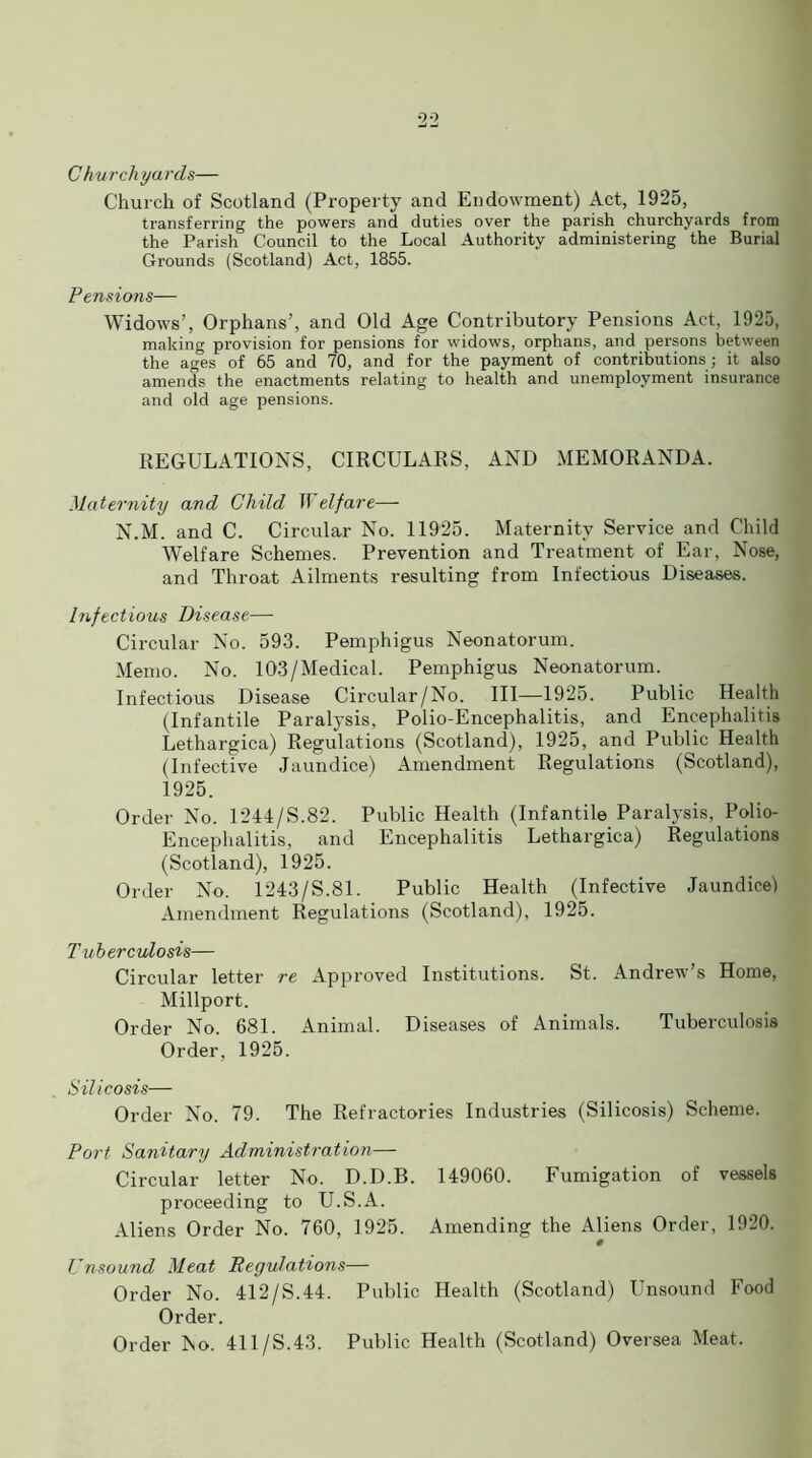 Churchyards— Church of Scotland (Property and Endowment) Act, 1925, transferring the powers and duties over the parish churchyards from the Parish Council to the Local Authority administering the Burial Grounds (Scotland) Act, 1855. Pensions— Widows’, Orphans’, and Old Age Contributory Pensions Act, 1925, making provision for pensions for widows, orphans, and persons between the ages of 65 and 70, and for the payment of contributions ; it also amends the enactments relating to health and unemployment insurance and old age pensions. REGULATIONS, CIRCULARS, AND MEMORANDA. Maternity and Child IT elf are— N.M. and C. Circular No. 11925. Maternity Service and Child Welfare Schemes. Prevention and Treatment of Ear, Nose, and Throat Ailments resulting from Infectious Diseases. Infectious Disease— Circular No. 593. Pemphigus Neonatorum. Memo. No. 103/Medical. Pemphigus Neonatorum. Infectious Disease Circular/No. Ill—1925. Public Health (Infantile Paralysis, Polio-Encephalitis, and Encephalitis Lethargica) Regulations (Scotland), 1925, and Public Health (Infective Jaundice) Amendment Regulations (Scotland), 1925. Order No. 1244/S.82. Public Health (Infantile Paralysis, Polio- Encephalitis, and Encephalitis Lethargica) Regulations (Scotland), 1925. Order No. 1243/S.81. Public Health (Infective Jaundice) Amendment Regulations (Scotland), 1925. Tuberculosis— Circular letter re Approved Institutions. St. Andrew’s Home, Millport. Order No. 681. Animal. Diseases of Animals. Tuberculosis Order, 1925. Silicosis— Order No. 79. The Refractories Industries (Silicosis) Scheme. Port Sanitary Administration— Circular letter No. D.D.B. 149060. Fumigation of vessels proceeding to U.S.A. Aliens Order No. 760, 1925. Amending the Aliens Order, 1920. # Unsound Meat Regulations— Order No. 412/S.44. Public Health (Scotland) Unsound Food Order. Order No. 411/S.43. Public Health (Scotland) Oversea Meat.