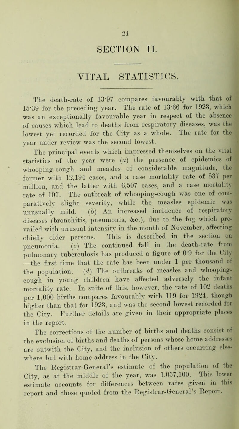 VITAL STATISTICS. The death-rate of 13'97 compares favourably with that of 15'39 for the preceding year. The rate of 13'66 for 1923, which was an exceptionally favourable year in respect of the absence of causes which lead to deaths from respiratory diseases, was the lowest yet recorded for the City as a whole. The rate for the year under review was the second lowest. The principal events which impressed themselves on the vital statistics of the year were (a) the presence of epidemics of whooping-coug’h and measles of considerable magnitude, the former with 12,194 cases, and a case mortality rate of 531 per million, and the latter with 6,507 cases, and a case mortality rate of 107. The outbreak of whooping-cough was one of com- paratively slight severity, while the measles epidemic was unusually mild. (6) An increased incidence of respiratory diseases (bronchitis, pneumonia, &c.), due to the fog which pre- vailed with unusual intensity in the month of November, affecting chiefly older persons. This is described in the section on pneumonia. (c) The continued fall in the death-rate from pulmonary tuberculosis has produced a figure of 0'9 for the City —the first time that the rate has been under 1 per thousand of the population. (d) The outbreaks of measles and whooping- cough in young children have affected adversely the infant mortality rate. In spite of this, however, the rate of 102 deaths per 1,000 births compares favourably with 119 for 1924, though higher than that for 1923, and was the second lowest recorded for the City. Further details are given in their appropriate places in the report. The corrections of the number of births and deaths consist of the exclusion of births and deaths of persons whose home addresses are outwith the City, and the inclusion of others occurring else- where but with home address in the City. The Registrar-General’s estimate of the population of the City, as at the middle of the year, was 1,057,100. This lower estimate accounts for differences between rates given in this report and those quoted from the Registrar-General’s Report.