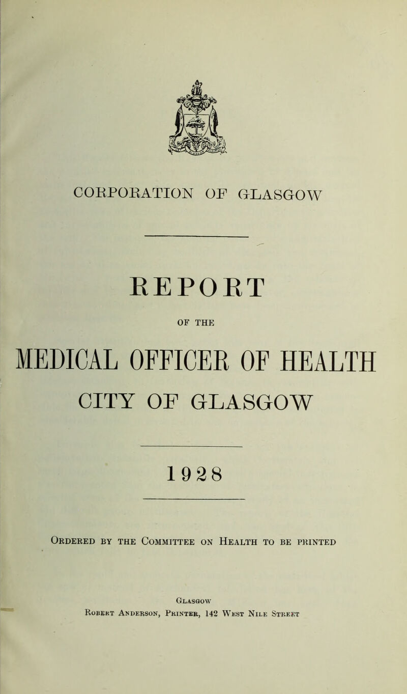 CORPORATION OF GLASGOW REPOET OF THE MEDICAL OFFICER OF HEALTH CITY OF GLASGOW 1928 Ordered by the Committee on Health to be printed Glasgow Robert Anderson, Printer, 142 West Nile Street