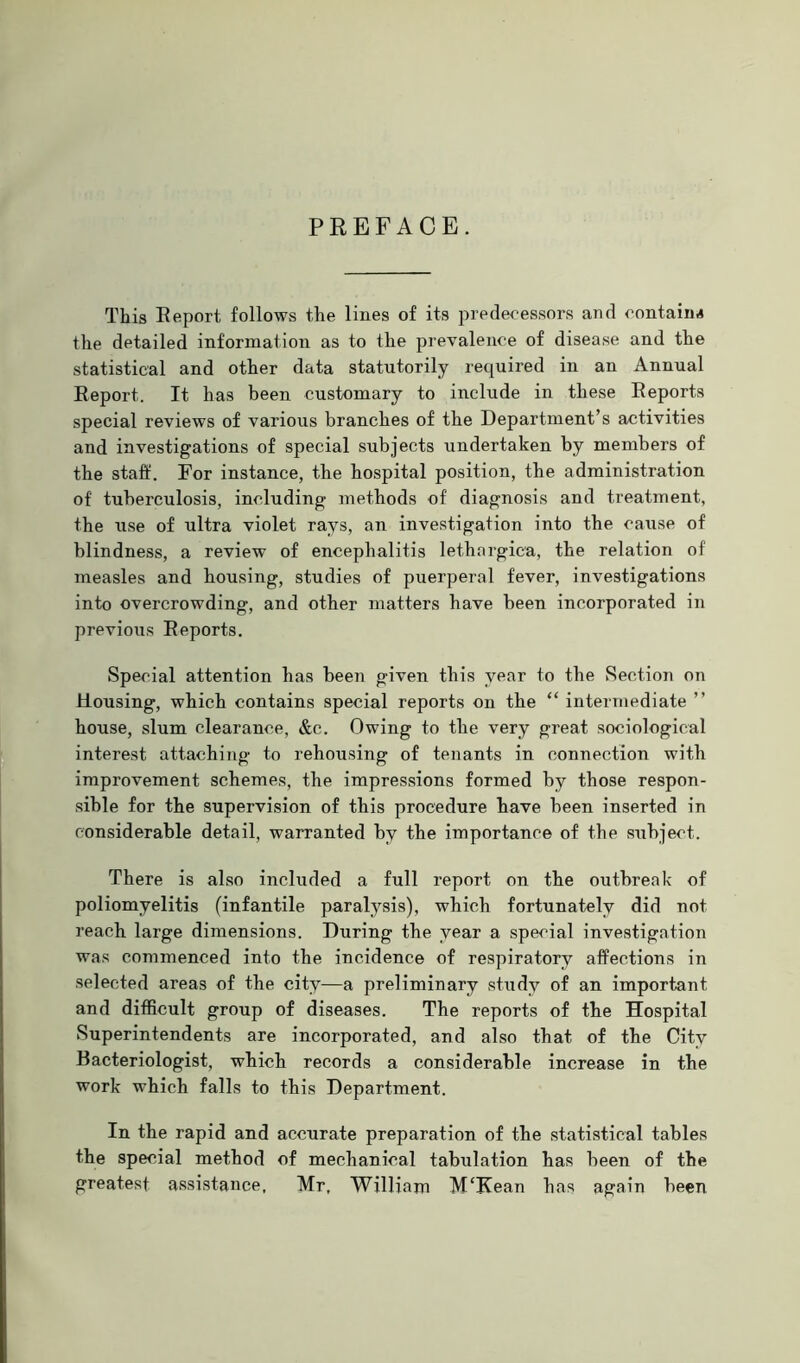 PREFACE. This Report follows the lines of its predecessors and contain* the detailed information as to the prevalence of disease and the statistical and other data statutorily required in an Annual Report. It has been customary to include in these Reports special reviews of various branches of the Department’s activities and investigations of special subjects undertaken by members of the staff. For instance, the hospital position, the administration of tuberculosis, including methods of diagnosis and treatment, the xrse of ultra violet rays, an investigation into the cause of blindness, a review of encephalitis lethnrgica, the relation of measles and housing, studies of puerperal fever, investigations into overcrowding, and other matters have been incorporated in previous Reports. Special attention has been given this year to the Section on Housing, which contains special reports on the “ intermediate ” house, slum clearance, &c. Owing to the very great sociological interest attaching to rehousing of tenants in connection with improvement schemes, the impressions formed by those respon- sible for the supervision of this procedure have been inserted in considerable detail, warranted by the importance of the subject. There is also included a full report on the outbreak of poliomyelitis (infantile paralysis), which fortunately did not reach large dimensions. During the year a special investigation was commenced into the incidence of respiratory affections in selected areas of the city—a preliminary study of an important and difficult group of diseases. The reports of the Hospital Superintendents are incorporated, and also that of the City Bacteriologist, which records a considerable increase in the work which falls to this Department. In the rapid and accurate preparation of the statistical tables the special method of mechanical tabulation has been of the greatest assistance, Mr, William M'Kean has again been