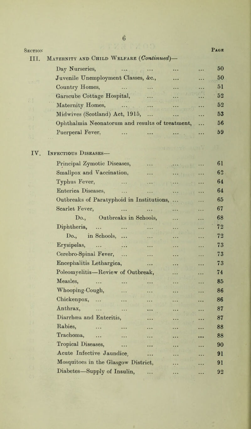 Section Page III. Maternity and Child Welfare (Continued)— Dav Nurseries, ...» ... ... ... 50 Juvenile Unemployment Classes, Ac., ... ... 50 Country Homes, ... ... ... ... 51 Garscube Cottage Hospital, ... ... ... 52 Maternity Homes, ... ... ... ... 52 Midwives (Scotland) Act, 1915, ... ... ... 53 Ophthalmia Neonatorum and results of treatment, ... 56 Puerperal Fever, ... ... ... ... 59 IV. Infectious Diseases— Principal Zymotic Diseases, 61 Smallpox and Vaccination, 62 Typhus Fever, 64 Enterica Diseases, 64 Outbreaks of Paratyphoid in Institutions, ... 65 Scarlet Fever, 67 Do., Outbreaks in Schools, 68 Diphtheria, 72 Do., in Schools, ... 72 Erysipelas, 73 Cerebro-Spinal Fever, 73 Encephalitis Lethargica, 73 Poleomyelitis—Review of Outbreak, 74 Measles, 85 Whooping-Cough, 86 Chickenpox, ... 86 Anthrax, 87 Diarrhoea and Enteritis, 87 Rabies, 88 Trachoma, 88 Tropical Diseases, 90 Acute Infective Jaundice, 91 Mosquitoes in the Glasgow District, 91 Diabetes—Supply of Insulin, 92