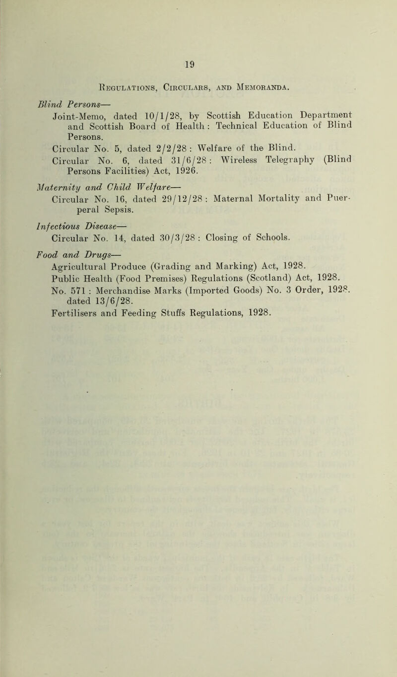 Regulations, Circulars, and Memoranda. Blind Persons— Joint-Memo, dated 10/1/28, by Scottish Education Department and Scottish Board of Health : Technical Education of Blind Persons. Circular No. 5, dated 2/2/28: Welfare of the Blind. Circular No. 6, dated 31/6/28: Wireless Telegraphy (Blind Persons Facilities) Act, 1926. Maternity and Child Welfare— Circular No. 16, dated 29/12/28: Maternal Mortality and Puer- peral Sepsis. Infectious Disease— Circular No. 14, dated 30/3/28: Closing of Schools. Food and Drugs— Agricultural Produce (Grading and Marking) Act, 1928. Public Health (Food Premises) Regulations (Scotland) Act, 1928. No. 571 : Merchandise Marks (Imported Goods) No. 3 Order, 1928. dated 13/6/28. Fertilisers and Feeding Stuffs Regulations, 1928.