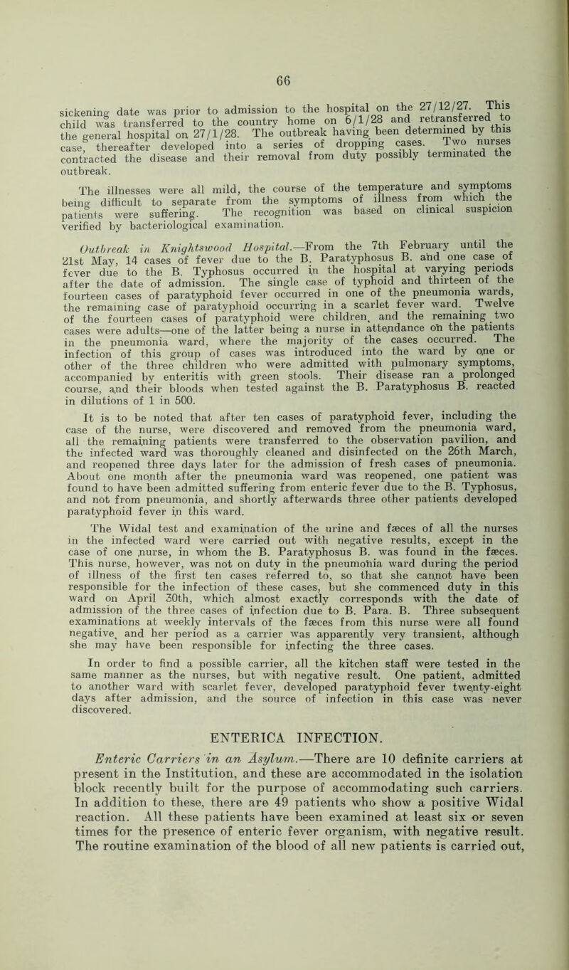 sickening date was prior to admission to the hospital on the 27/12/27. This child was transferred to the country home on 6/1/28 and retransferred to the general hospital on 27/1/28. The outbreak having been determined by this casef thereafter developed into a series of dropping cases Two nurses contracted the disease and their removal from duty possibly terminated the outbreak. The illnesses were all mild, the course of the temperature and symptoms being difficult to separate from the symptoms of illness from which the patients were suffering. The recognition was based on clinical suspicion verified by bacteriological examination. Outbreak in Knightswood Hospital.—From the 7th February until the 21st May, 14 cases of fever due to the B. Paratyphosus B. and one case of fever due to the B. Typhosus occurred i,n the hospital at varying periods after the date of admission. The single case of typhoid and thirteen of the fourteen cases of paratyphoid fever occurred in one of the pneumonia wards, the remaining case of paratyphoid occurring in a scarlet fever ward. Twelve of the fourteen cases of paratyphoid were children, and the remaining _ two cases were adults—one of the latter being a nurse in attendance oft the patients in the pneumonia ward, where the majority of the cases occurred. The infection of this group of cases was introduced into the ward by o,ne or other of the three children who were admitted with pulmonary symptoms, accompanied by enteritis with green stools. Their disease ran a prolonged course, and their bloods when tested against the B. Paratyphosus B. reacted in dilutions of 1 in 500. It is to be noted that after ten cases of paratyphoid fever, including the case of the nurse, were discovered and removed from the pneumonia ward, all the remaining patients were transferred to the observation pavilion, and the infected ward was thoroughly cleaned and disinfected on the 26th March, and reopened three days later for the admission of fresh cases of pneumonia. About one mo,nth after the pneumonia ward was reopened, one patient was found to have been admitted suffering from enteric fever due to the B. Typhosus, and not from pneumonia, and shortly afterwards three other patients developed paratyphoid fever in this ward. The Widal test and examination of the urine and faeces of all the nurses in the infected ward were carried out with negative results, except in the case of one .nurse, in whom the B. Paratyphosus B. was found in the faeces. This nurse, however, was not on duty in the pneumonia ward during the period of illness of the first ten cases referred to, so that she cannot have been responsible for the infection of these cases, but she commenced duty in this ward on April 30th, which almost exactly corresponds with the date of admission of the three cases of Infection due to B. Para. B. Three subsequent examinations at weekly intervals of the faeces from this nurse were all found negative, and her period as a carrier was apparently very transient, although she may have been responsible for infecting the three cases. In order to find a possible carrier, all the kitchen staff were tested in the same manner as the nurses, but with negative result. One patient, admitted to another ward with scarlet fever, developed paratyphoid fever twenty-eight days after admission, and the source of infection in this case was never discovered. ENTERICA INFECTION. Enteric Carriers in an Asylum,.—There are 10 definite carriers at present in the Institution, and these are accommodated in the isolation block recently built for the purpose of accommodating such carriers. In addition to these, there are 49 patients who show a positive Widal reaction. All these patients have been examined at least six or seven times for the presence of enteric fever organism, with negative result. The routine examination of the blood of all new patients is carried out,