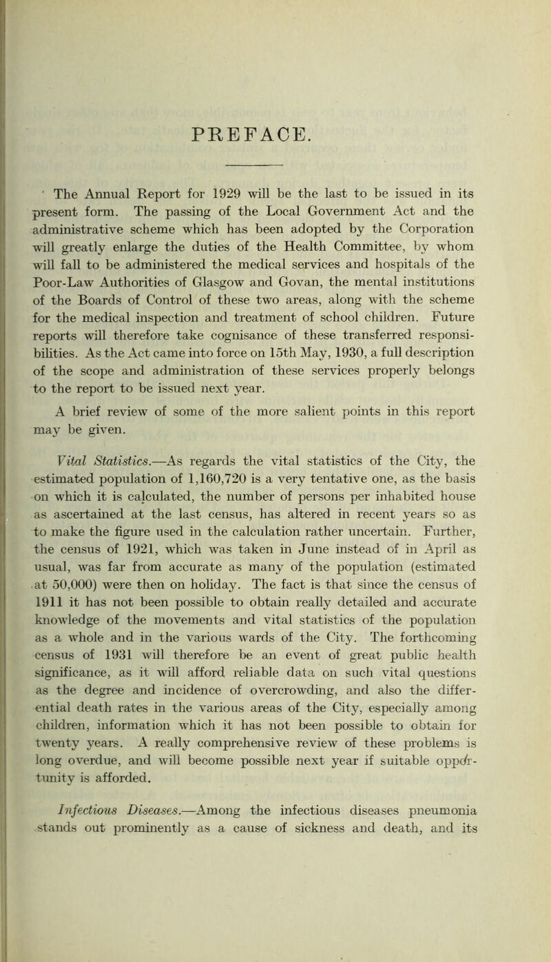 PREFACE. The Annual Report for 1929 will be the last to be issued in its present form. The passing of the Local Government Act and the administrative scheme which has been adopted by the Corporation will greatly enlarge the duties of the Health Committee, by whom will fall to be administered the medical services and hospitals of the Poor-Law Authorities of Glasgow and Govan, the mental institutions of the Boards of Control of these two areas, along with the scheme for the medical inspection and treatment of school children. Future reports will therefore take cognisance of these transferred responsi- bilities. As the Act came into force on loth May, 1930, a full description of the scope and administration of these services properly belongs to the report to be issued next year. A brief review of some of the more salient points in this report may be given. Vif/il Statistics.—As regards the vital statistics of the City, the estimated population of 1,160,720 is a very tentative one, as the basis on which it is calculated, the number of persons per inhabited house f, as ascertained at the last census, has altered in recent years so as I to make the figure used in the calculation rather uncertain. Further, I the census of 1921, which was taken in June instead of in April as I usual, was far from accurate as many of the population (estimated I at 50,000) were then on hofiday. The fact is that since the census of I 1911 it has not been possible to obtain really detailed and accurate I knowledge of the movements and vital statistics of the population ■ as a whole and in the various wards of the City. The forthcoming t census of 1931 will therefore be an event of great public health I significance, as it will afford reliable data on such vital questions L as the degree and incidence of overcrowding, and also the differ- n, ential death rates in the various areas of the City, especially among I children, information which it has not been possible to obtain for t twenty years. A really comprehensive review of these problems is long overdue, and will become possible next year if suitable oppdr- tunity is afforded. Infectious Diseases.—Among the infectious diseases pneumonia \ stands out prominently as a cause of sickness and death, and its