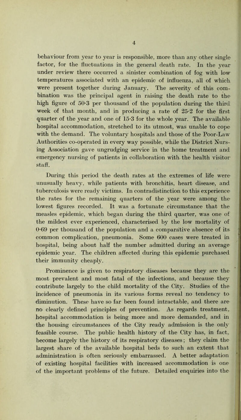 behaviour from year to year is responsible, more than any other single factor, for the fluctuations in the general death rate. In the year under review there occurred a sinister combination of fog with low temperatures associated with an epidemic of influenza, all of which were present together during January. The severity of this com* bmation was the principal agent in raising the death rate to the high figure of 50-3 per thousand of the population during the third week of that month, and in producing a rate of 25-2 for the first quarter of the year and one of 15-3 for the whole year. The available hospital accommodation, stretched to its utmost, was unable to cope with the demand. The voluntary hospitals and those of the Poor-Law Authorities co-operated in every way possible, while the District Nurs* ing Association gave ungrudging service in the home treatment and emergency nursing of patients in collaboration with the health visitor staff. During this period the death rates at the extremes of life were unusually heavy, while patients with bronchitis, heart disease, and tuberculosis were ready victims. In contradistinction to this experience the rates for the remaining quarters of the year were among the lowest figures recorded. It was a fortunate circumstance that the measles epidemic, which began during the third quarter, was one of the mildest ever experienced, characterised by the low mortality of 0-69 per thousand of the population and a comparative absence of its common complication, pneumonia. Some 600 cases were treated in hospital, being about half the number admitted during an average epidemic year. The children affected during this epidemic purchased their immunity cheaply. Prominence is given to respiratory diseases because they are the most prevalent and most fatal of the infections, and because they contribute largely to the child mortality of the City. Studies of the incidence of pneumonia in its various forms reveal no tendency to diminution. These have so far been found intractable, and there are no clearly defined principles of prevention. As regards treatment,, hospital accommodation is being more and more demanded, and in the housing circumstances of the City ready admission is the only feasible course. The pubhc health history of the City has, in fact, become largely the history of its respiratory diseases; they claim the largest share of the available hospital beds to such an extent that administration is often seriously embarrassed. A better adaptation of existing hospital facilities with increased accommodation is one of the important problems of the future. Detailed enquiries into the