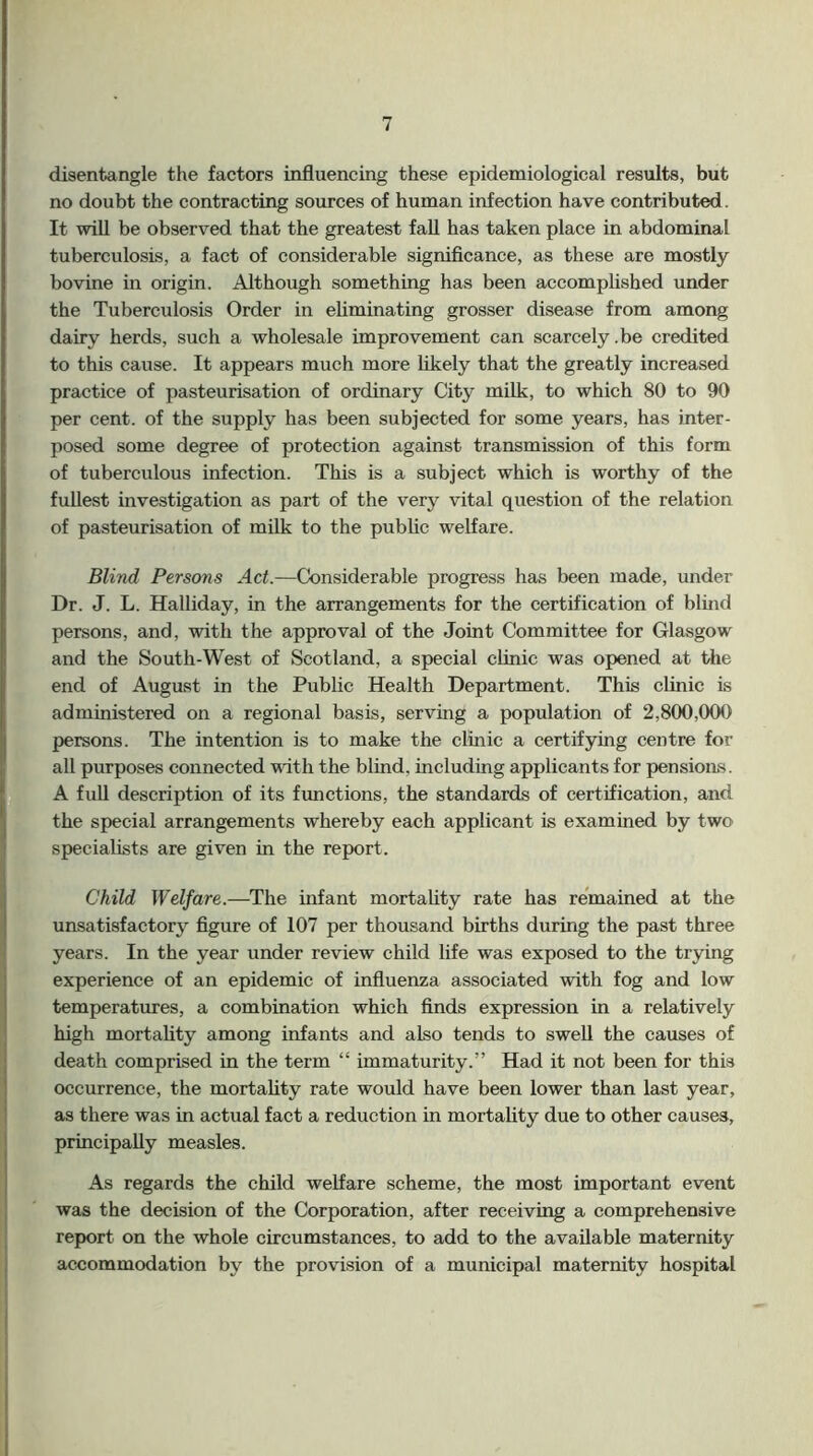 disentangle the factors influencing these epidemiological results, but no doubt the contracting sources of human infection have contributed. It will be observed that the greatest fall has taken place in abdominal tuberculosis, a fact of considerable significance, as these are mostly bovine in origin. Although something has been accomplished under the Tuberculosis Order in eliminating grosser disease from among dairy herds, such a wholesale improvement can scarcely.be credited to this cause. It appears much more likely that the greatly increased practice of pasteurisation of ordinary City milk, to which 80 to 90 per cent, of the supply has been subjected for some years, has inter- posed some degree of protection against transmission of this form of tuberculous infection. This is a subject which is worthy of the fullest investigation as part of the very vital question of the relation of pasteurisation of milk to the public welfare. Blind Persons Act.—Considerable progress has been made, under Dr. J. L. Halliday, in the arrangements for the certification of blind persons, and, with the approval of the Joint Committee for Glasgow and the South-West of Scotland, a special clinic was opened at the end of August in the Public Health Department. This clinic is administered on a regional basis, serving a population of 2,800,000 persons. The intention is to make the clinic a certifying centre for all purposes connected with the blind, including applicants for pensions. A full description of its fimctions, the standards of certification, and the special arrangements whereby each applicant is examined by two specialists are given in the report. Child Welfare.—The infant mortahty rate has remained at the unsatisfactory figure of 107 per thousand births during the past three years. In the year under review child life was exposed to the trying experience of an epidemic of influenza associated with fog and low temperatures, a combination which finds expression in a relatively high mortahty among infants and also tends to swell the causes of death comprised in the term “ immaturity.” Had it not been for this occurrence, the mortahty rate would have been lower than last year, as there was in actual fact a reduction in mortahty due to other causes, principahy measles. As regards the child welfare scheme, the most important event was the decision of the Corporation, after receiving a comprehensive report on the whole circumstances, to add to the available maternity accommodation by the provision of a municipal maternity hospital