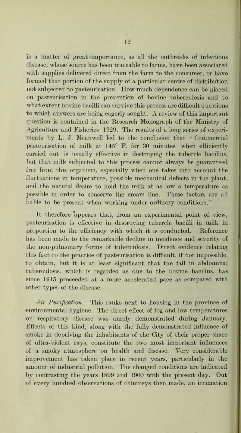 is a matter of great •importance, as all the outbreaks of infectious disease, whose source has been traceable to farms, have been associated with supphes delivered direct from the farm to the consumer, or have formed that portion of the supply of a particular centre of distribution not subjected to pasteurisation. How much dependence can be placed on pasteurisation in the prevention of bovine tuberculosis and to what extent bovine bacilli can survive this process are difficult questions to which answers are being eagerly sought. A review of this important question is contained in the Research Monograph of the Ministry of Agriculture and Fisheries. 1929. The results of a long series of experi- ments by L. J. Meanwell led to the conclusion that “ Commercial pasteurisation of milk at 145° F. for 30 minutes when efficiently carried out is usually effective in destroying the tubercle bacillus, but that milk subjected to this process cannot always be guaranteed free from this organism, especially when one takes into account the fluctuations in temperature, possible mechanical defects in the plant, and the natural desire to hold the milk at as low a temperatirre as possible in order to conserve the cream line. These factors are all liable to be present when working under ordinary conditions.” It therefore ‘appears that, from an experimental point of view, pasteurisation is effective in destroying tubercle bacilli in milk in proportion to the efficiency with which it is conducted. Reference has been made to the remarkable dechne in incidence and severity of ■ the non-pulmonary forms of tuberculosis. Direct evidence relating this fact to the practice of pasteurisation is difficult, if not impossible, to obtain, but it is at least significant that the fall in abdominal tuberculosis, which is regarded as due to the bovine bacillus, has smce 1915 proceeded at a more accelerated pace as compared with other types of the disease. Air Purification.—This ranks next to housing in the province of environmental hygiene. The dii-ect effect of fog and low temperatures on respiratory disease was amply demonstrated during January. Effects of this kind, along with the fully demonstrated influence of smoke in depriving the inhabitants of the City of their proper share of ultra-violent rays, constitute the two most important influences of a smoky atmosphere on health and disease. Very considerable improvement has taken place in recent years, particularly in the amount of industrial pollution. The changed conditions are indicated by contrasting the years 1899 and 1900 with the present day. Out •of every hundred observations of chimneys then made, an intimation