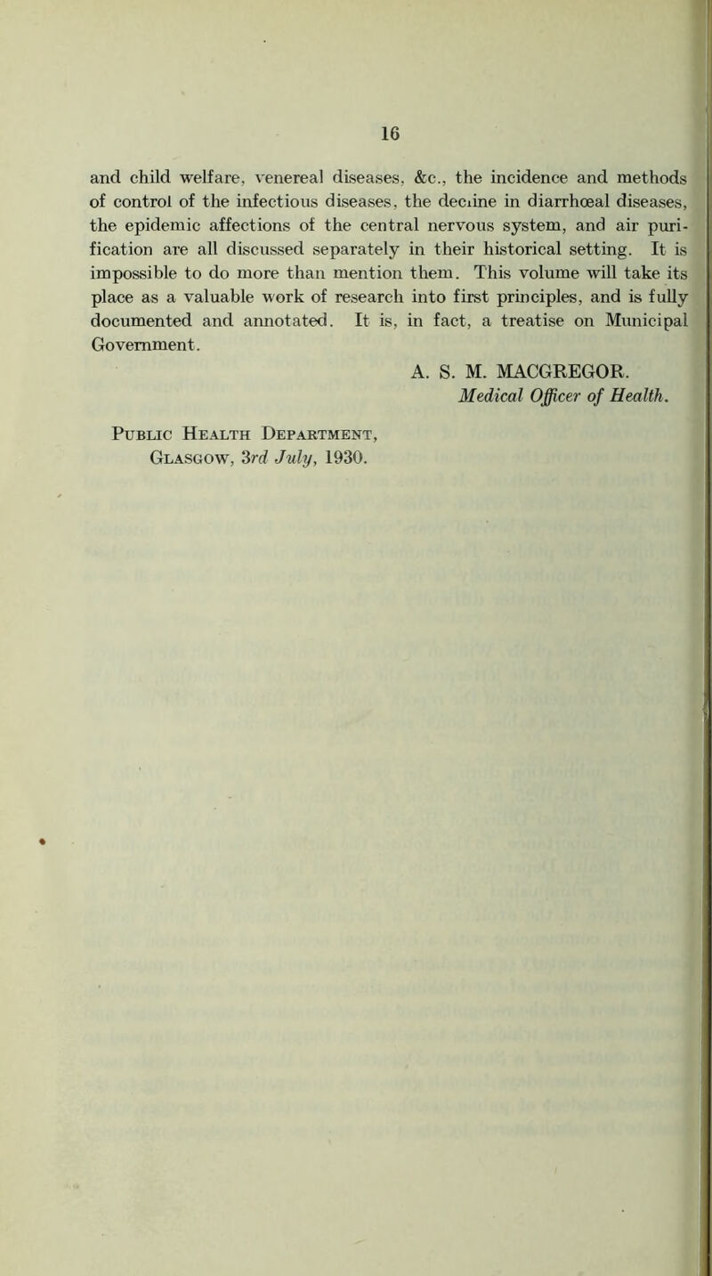 and child welfare, venereal diseases, &c., the incidence and methods of control of the infectious diseases, the deciine in diarrhoeal diseases, the epidemic affections of the central nervous system, and air puri- fication are all discussed separately in their historical setting. It is impossible to do more than mention them. This volume will take its place as a valuable work of research into first principles, and is fully documented and aimotated. It is, in fact, a treatise on Municipal Government. A. S. M. MACGREGOR. Medical Officer of Health. Public Health Department, Glasgow, 3rd July, 1930.