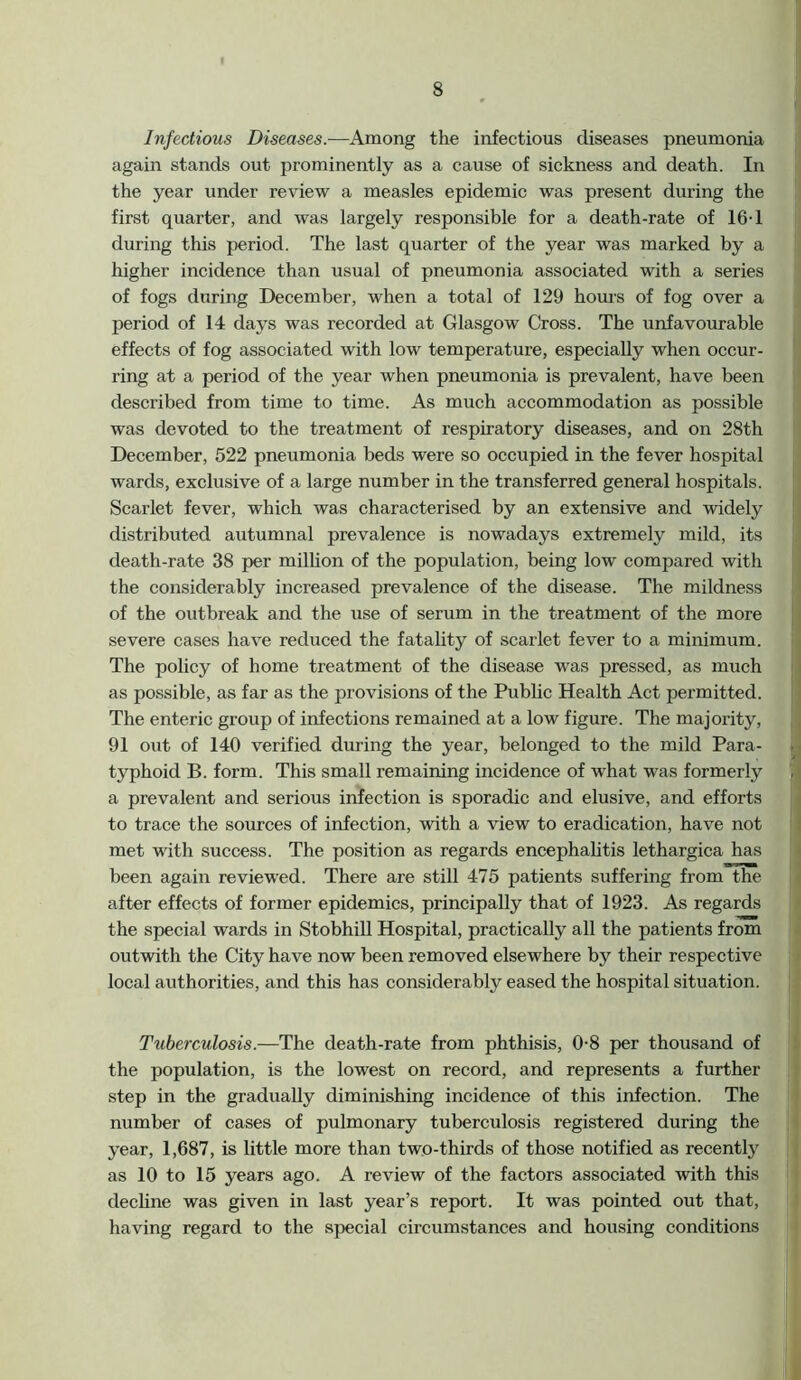 Infectious Diseases.—Among the infectious diseases pneumonia again stands out prominently as a cause of sickness and death. In the year under review a measles epidemic was present during the first quarter, and was largely responsible for a death-rate of 16-1 during this period. The last quarter of the year was marked by a higher incidence than usual of pneumonia associated with a series of fogs during December, when a total of 129 hours of fog over a period of 14 days was recorded at Glasgow Cross. The unfavourable effects of fog associated with low temperature, especially when occur- ring at a period of the year when pneumonia is prevalent, have been described from time to time. As much accommodation as possible was devoted to the treatment of respiratory diseases, and on 28th December, 522 pneumonia beds were so occupied in the fever hospital wards, exclusive of a large number in the transferred general hospitals. Scarlet fever, which was characterised by an extensive and widely distributed autumnal prevalence is nowadays extremely mild, its death-rate 38 per million of the population, being low compared with the considerably increased prevalence of the disease. The mildness of the outbreak and the use of serum in the treatment of the more severe cases have reduced the fatality of scarlet fever to a minimum. The policy of home treatment of the disease was pressed, as much as possible, as far as the provisions of the Public Health Act permitted. The enteric group of infections remained at a low figure. The majority, 91 out of 140 verified during the year, belonged to the mild Para- typhoid B. form. This small remaining incidence of what was formerly a prevalent and serious infection is sporadic and elusive, and efforts to trace the sources of infection, with a view to eradication, have not met with success. The position as regards encephalitis lethargica has been again reviewed. There are still 475 patients suffering from the after effects of former epidemics, principally that of 1923. As regards the special wards in Stobhill Hospital, practically all the patients from outwith the City have now been removed elsewhere by their respective local authorities, and this has considerably eased the hospital situation. Tuberculosis.—The death-rate from phthisis, 0-8 per thousand of the population, is the lowest on record, and represents a further step in the gradually diminishing incidence of this infection. The number of cases of pulmonary tuberculosis registered during the year, 1,687, is little more than two-thirds of those notified as recently as 10 to 15 years ago. A review of the factors associated with this decline was given in last year’s report. It was pointed out that, having regard to the special circumstances and housing conditions