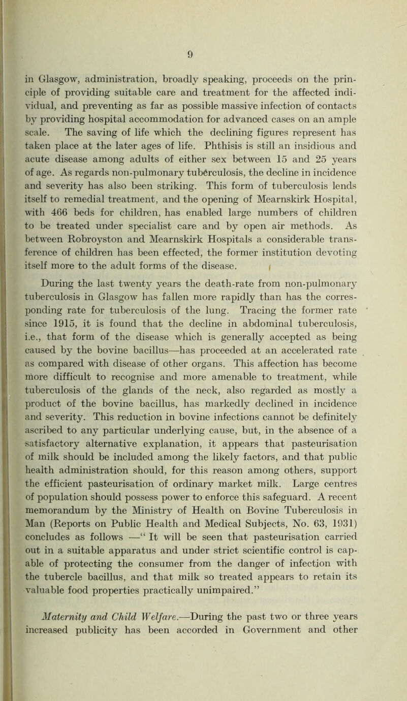 in Glasgow, administration, broadly speaking, proceeds on the prin- ciple of providing suitable care and treatment for the affected indi- vidual, and preventing as far as possible massive infection of contacts by providing hospital accommodation for advanced cases on an ample scale. The saving of life which the declining figures represent has taken place at the later ages of life. Phthisis is still an insidious and acute disease among adults of either sex between 15 and 25 years of age. As regards non-pulmonary tuberculosis, the decline in incidence and severity has also been striking. This form of tuberculosis lends itself to remedial treatment, and the opening of Mearnskirk Hospital, with 466 beds for children, has enabled large numbers of children to be treated under specialist care and by open air methods. As between Robroyston and Mearnskirk Hospitals a considerable trans- ference of children has been effected, the former institution devoting itself more to the adult forms of the disease. During the last twenty years the death-rate from non-pulmonary tuberculosis in Glasgow has fallen more rapidly than has the corres- ponding rate for tuberculosis of the lung. Tracing the former rate since 1915, it is found that the decline in abdominal tuberculosis, i.e., that form of the disease which is generally accepted as being caused by the bovine bacillus—has proceeded at an accelerated rate as compared with disease of other organs. This affection has become more difficult to recognise and more amenable to treatment, while tuberculosis of the glands of the neck, also regarded as mostly a product of the bovine bacillus, has markedly declined in incidence and severity. This reduction in bovine infections cannot be definitely ascribed to any particular underlying cause, but, in the absence of a satisfactory alternative explanation, it appears that pasteurisation of milk should be included among the likely factors, and that public health administration should, for this reason among others, support the efficient pasteurisation of ordinary market milk. Large centres of population should possess power to enforce this safeguard. A recent memorandum by the Ministry of Health on Bovine Tuberculosis in Man (Reports on Public Health and Medical Subjects, No. 63, 1931) concludes as follows —“ It will be seen that pasteurisation carried out in a suitable apparatus and under strict scientific control is cap- able of protecting the consumer from the danger of infection with the tubercle bacillus, and that milk so treated appears to retain its valuable food properties practically unimpaired.” Maternity and Child Welfare.—During the past two or three years increased publicity has been accorded in Government and other