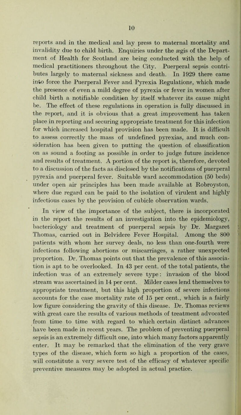 reports and in the medical and lay press to maternal mortality and invalidity due to child birth. Enquiries under the aegis of the Depart- ment of Health for Scotland are being conducted with the help of medical practitioners throughout the City. Puerperal sepsis contri- butes largely to maternal sickness and death. In 1929 there came into force the Puerperal Fever and Pyrexia Regulations, which made the presence of even a mild degree of pyrexia or fever in women after child birth a notifiable condition by itself whatever its cause might be. The effect of these regulations in operation is fully discussed in the report, and it is obvious that a great improvement has taken place in reporting and securing appropriate treatment for this infection for which increased hospital provision has been made. It is difficult to assess correctly the mass of undefined pyrexias, and much con- sideration has been given to putting the question of classification on as sound a footing as possible in order to judge future incidence and results of treatment. A portion of the report is, therefore, devoted to a discussion of the facts as disclosed by the notifications of puerperal pyrexia and puerperal fever. Suitable ward accommodation (50 beds) under open air principles has been made available at Robroyston, where due regard can be paid to the isolation of virulent and highly infectious cases by the provision of cubicle observation wards. In view of the importance of the subject, there is incorporated in the report the results of an investigation into the epidemiology, bacteriology and treatment of puerperal sepsis by Dr. Margaret Thomas, carried out in Belvidere Fever Hospital. Among the 800 patients with whom her survey deals, no less than one-fourth were infections following abortions or miscarriages, a rather unexpected proportion. Dr. Thomas points out that the prevalence of this associa- tion is apt to be overlooked. In 43 per cent, of the total patients, the infection was of an extremely severe type: invasion of the blood stream was ascertained in 14 per cent. Milder cases lend themselves to appropriate treatment, but this high proportion of severe infections accounts for the case mortality rate of 15 per cent., which is a fairly low figure considering the gravity of this disease. Dr. Thomas reviews with great care the results of various methods of treatment advocated from time to time with regard to which certain distinct advances have been made in recent years. The problem of preventing puerperal sepsis is an extremely difficult one, into which many factors apparently enter. It may be remarked that the elimination of the very grave types of the disease, which form so high a proportion of the cases, will constitute a very severe test of the efficacy of whatever specific preventive measures may be adopted in actual practice.