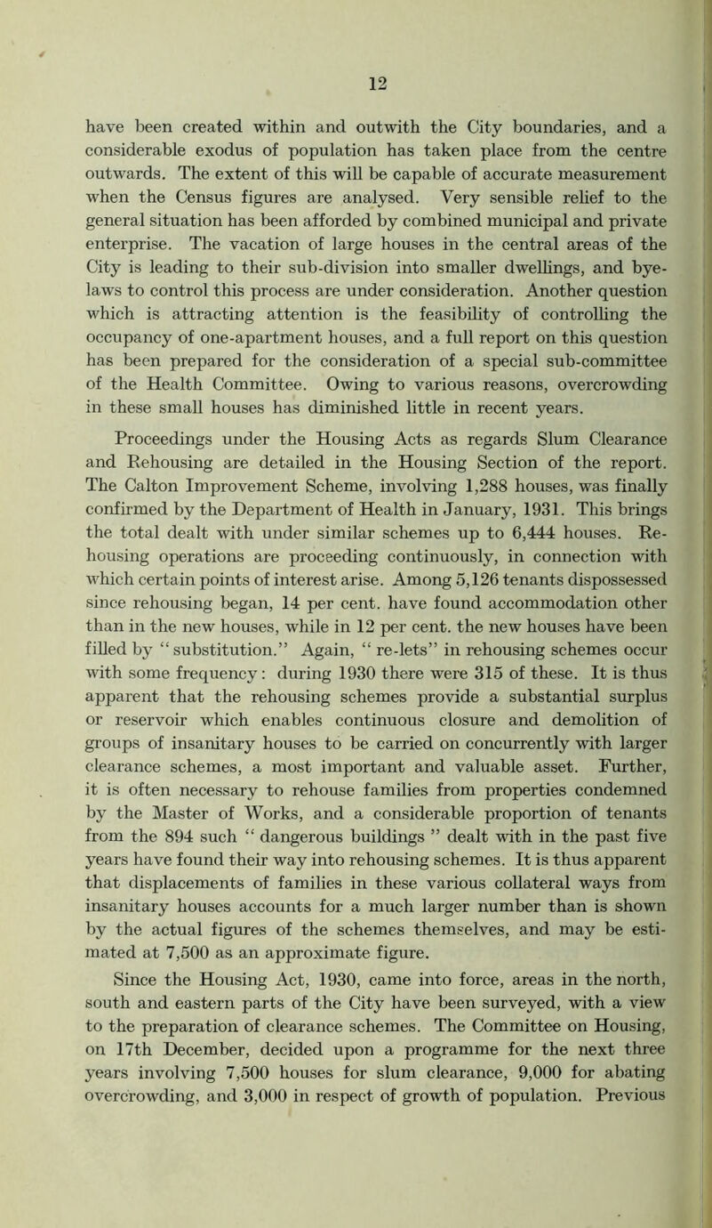 have been created within and outwith the City boundaries, and a considerable exodus of population has taken place from the centre outwards. The extent of this will be capable of accurate measurement when the Census figures are analysed. Very sensible relief to the general situation has been afforded by combined municipal and private enterprise. The vacation of large houses in the central areas of the City is leading to their sub-division into smaller dwellings, and bye- laws to control this process are under consideration. Another question which is attracting attention is the feasibility of controlling the occupancy of one-apartment houses, and a full report on this question has been prepared for the consideration of a special sub-committee of the Health Committee. Owing to various reasons, overcrowding in these small houses has diminished little in recent years. Proceedings under the Housing Acts as regards Slum Clearance and Rehousing are detailed in the Housing Section of the report. The Calton Improvement Scheme, involving 1,288 houses, was finally confirmed by the Department of Health in January, 1931. This brings the total dealt with under similar schemes up to 6,444 houses. Re- housing operations are proceeding continuously, in connection with which certain points of interest arise. Among 5,126 tenants dispossessed since rehousing began, 14 per cent, have found accommodation other than in the new houses, while in 12 per cent, the new houses have been filled by “substitution.” Again, “ re-lets” in rehousing schemes occur with some frequency: during 1930 there were 315 of these. It is thus apparent that the rehousing schemes provide a substantial surplus or reservoir which enables continuous closure and demolition of groups of insanitary houses to be carried on concurrently with larger clearance schemes, a most important and valuable asset. Further, it is often necessary to rehouse families from properties condemned by the Master of Works, and a considerable proportion of tenants from the 894 such “ dangerous buildings ” dealt with in the past five years have found their way into rehousing schemes. It is thus apparent that displacements of families in these various collateral ways from insanitary houses accounts for a much larger number than is shown by the actual figures of the schemes themselves, and may be esti- mated at 7,500 as an approximate figure. Since the Housing Act, 1930, came into force, areas in the north, south and eastern parts of the City have been surveyed, with a view to the preparation of clearance schemes. The Committee on Housing, on 17th December, decided upon a programme for the next three years involving 7,500 houses for slum clearance, 9,000 for abating overcrowding, and 3,000 in respect of growth of population. Previous