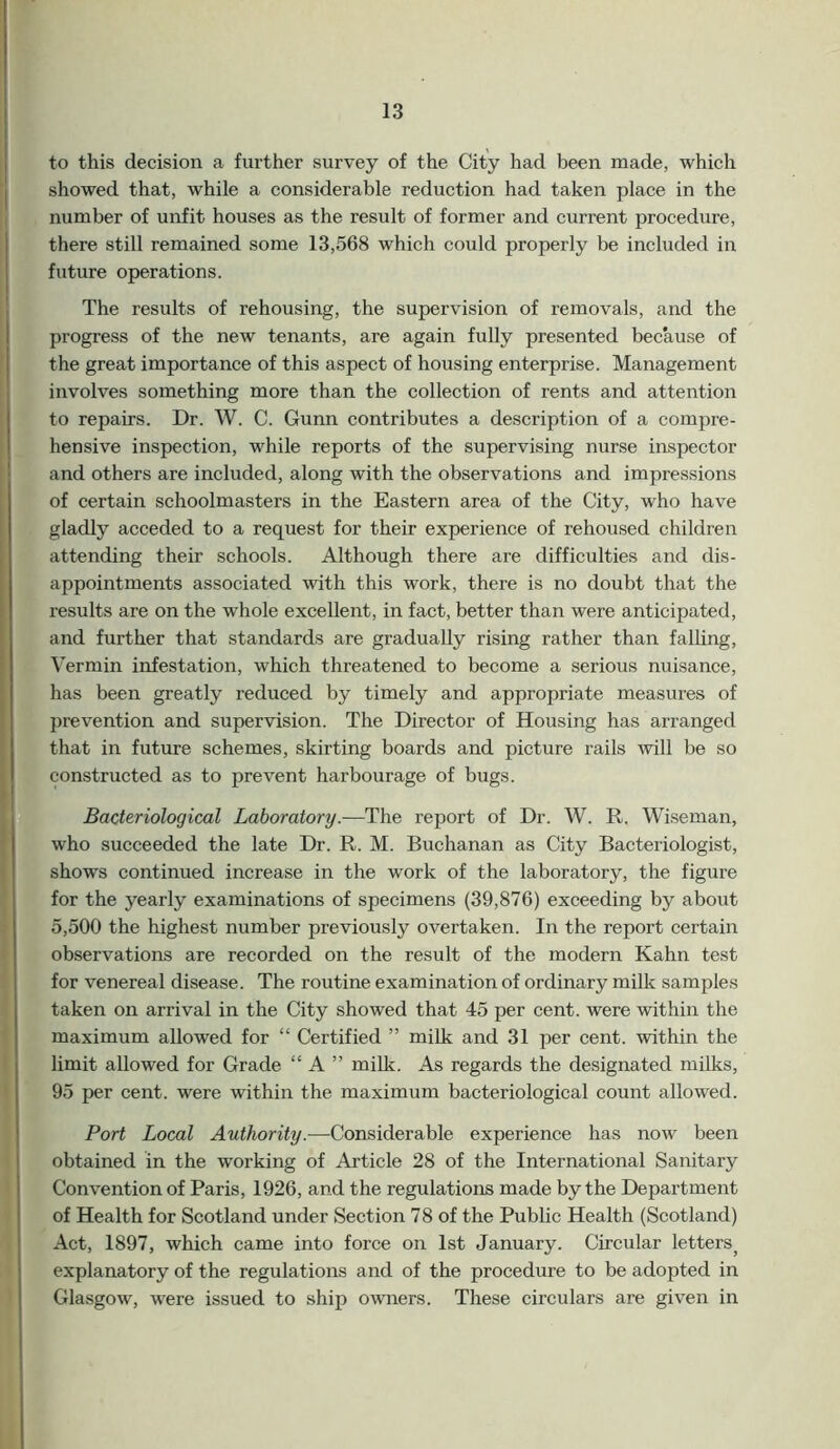 to this decision a further survey of the City had been made, which showed that, while a considerable reduction had taken place in the number of unfit houses as the result of former and current procedure, there still remained some 13,568 which could properly be included in future operations. The results of rehousing, the supervision of removals, and the progress of the new tenants, are again fully presented because of the great importance of this aspect of housing enterprise. Management involves something more than the collection of rents and attention to repairs. Dr. W. C. Gunn contributes a description of a compre- hensive inspection, while reports of the supervising nurse inspector and others are included, along with the observations and impressions of certain schoolmasters in the Eastern area of the City, who have gladly acceded to a request for their experience of rehoused children attending their schools. Although there are difficulties and dis- appointments associated with this work, there is no doubt that the results are on the whole excellent, in fact, better than were anticipated, and further that standards are gradually rising rather than falling, Vermin infestation, which threatened to become a serious nuisance, has been greatly reduced by timely and appropriate measures of prevention and supervision. The Director of Housing has arranged that in future schemes, skirting boards and picture rails will be so constructed as to prevent harbourage of bugs. Bacteriological Laboratory.—The report of Dr. W. R. Wiseman, who succeeded the late Dr. R. M. Buchanan as City Bacteriologist, shows continued increase in the work of the laboratory, the figure for the yearly examinations of specimens (39,876) exceeding by about 5,500 the highest number previously overtaken. In the report certain observations are recorded on the result of the modern Kahn test for venereal disease. The routine examination of ordinary milk samples taken on arrival in the City showed that 45 per cent, were within the maximum allowed for “ Certified ” milk and 31 per cent, within the limit allowed for Grade “ A ” milk. As regards the designated milks, 95 per cent, were within the maximum bacteriological count allowed. Port Local Authority.—Considerable experience has now been obtained in the working of Article 28 of the International Sanitary Convention of Paris, 1926, and the regulations made by the Department of Health for Scotland under Section 78 of the Public Health (Scotland) Act, 1897, which came into force on 1st January. Circular lettersj explanatory of the regulations and of the procedure to be adopted in Glasgow, were issued to ship owners. These circulars are given in