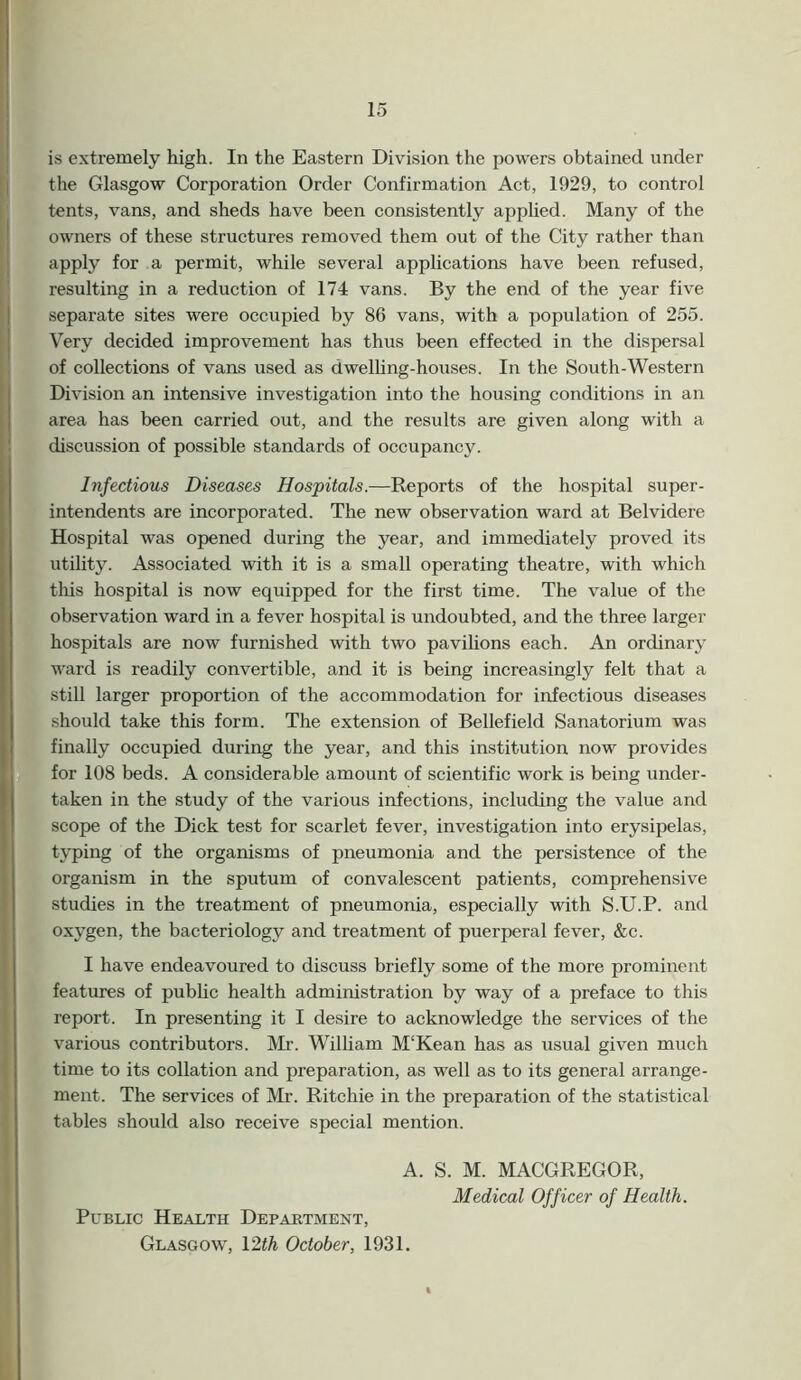 is extremely high. In the Eastern Division the powers obtained under the Glasgow Corporation Order Confirmation Act, 1929, to control tents, vans, and sheds have been consistently applied. Many of the owners of these structures removed them out of the City rather than apply for a permit, while several applications have been refused, resulting in a reduction of 174 vans. By the end of the year five separate sites were occupied by 86 vans, with a population of 255. Very decided improvement has thus been effected in the dispersal of collections of vans used as dwelling-houses. In the South-Western Division an intensive investigation into the housing conditions in an area has been carried out, and the results are given along with a discussion of possible standards of occupancy. Infectious Diseases Hospitals.—Reports of the hospital super- intendents are incorporated. The new observation ward at Belvidere Hospital was opened during the year, and immediately proved its utility. Associated with it is a small operating theatre, with which this hospital is now equipped for the first time. The value of the observation ward in a fever hospital is undoubted, and the three larger hospitals are now furnished with two pavilions each. An ordinary ward is readily convertible, and it is being increasingly felt that a still larger proportion of the accommodation for infectious diseases should take this form. The extension of Beliefield Sanatorium was finally occupied during the year, and this institution now provides for 108 beds. A considerable amount of scientific work is being under- taken in the study of the various infections, including the value and scope of the Dick test for scarlet fever, investigation into erysipelas, typing of the organisms of pneumonia and the persistence of the organism in the sputum of convalescent patients, comprehensive studies in the treatment of pneumonia, especially with S.U.P. and oxygen, the bacteriology and treatment of puerperal fever, &c. I have endeavoured to discuss briefly some of the more prominent features of public health administration by way of a preface to this report. In presenting it I desire to acknowledge the services of the various contributors. Mr. William M‘Kean has as usual given much time to its collation and preparation, as well as to its general arrange- ment. The services of Mr. Ritchie in the preparation of the statistical tables should also receive special mention. A. S. M. MACGREGOR, Medical Officer of Health. Public Health Department, Glasgow, 12th October, 1931.