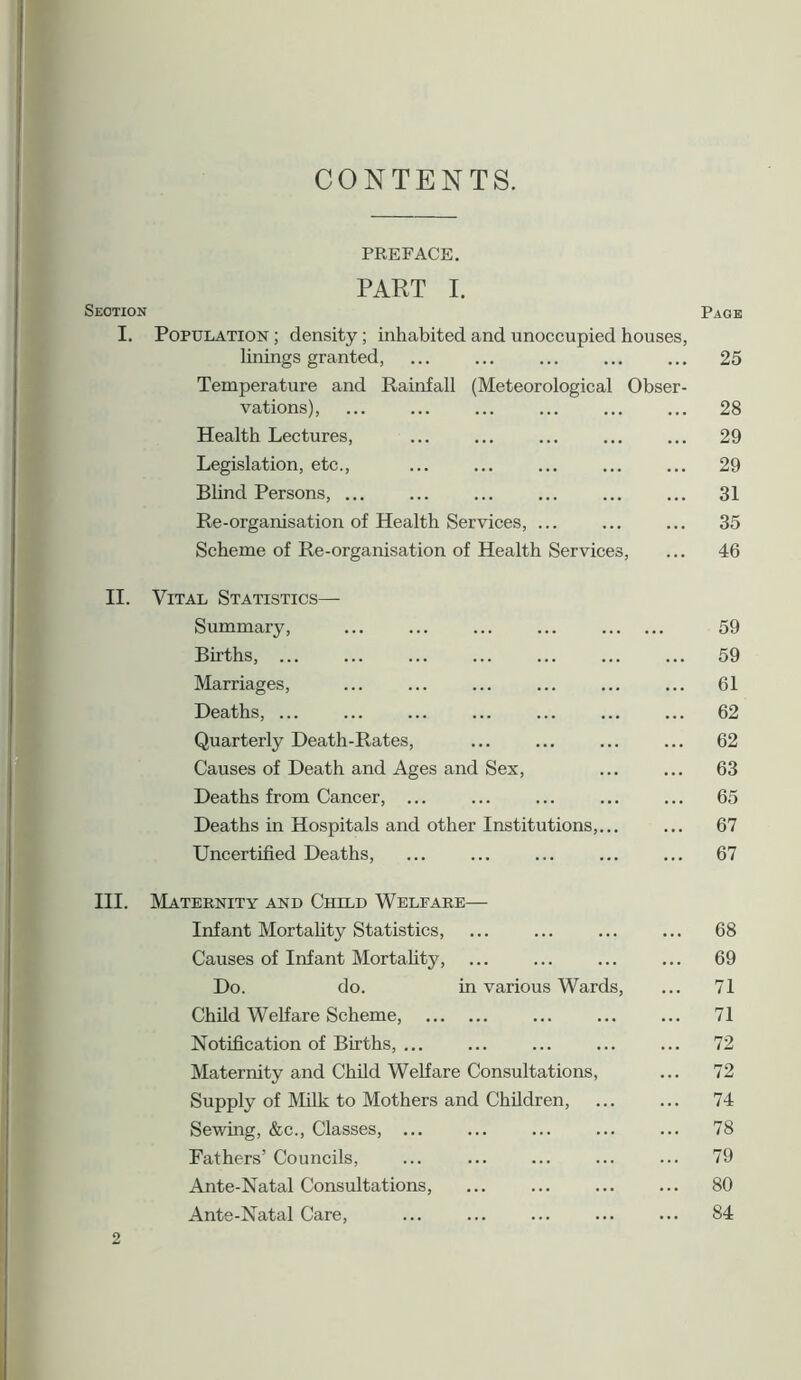 CONTENTS. PREFACE. PART I. Section Page I. Population ; density; inhabited and unoccupied houses, linings granted, ... ... ... ... ... 25 Temperature and Rainfall (Meteorological Obser- vations), ... ... ... ... ... ... 28 Health Lectures, ... ... ... ... ... 29 Legislation, etc., ... ... ... ... ... 29 Blind Persons, 31 Re-organisation of Health Services, ... ... ... 35 Scheme of Re-organisation of Health Services, ... 46 II. Vital Statistics— Summary, Births, ... Marriages, Deaths, ... Quarterly Death-Rates, Causes of Death and Ages and Sex, Deaths from Cancer, ... Deaths in Hospitals and other Institutions, Uncertified Deaths, III. Maternity and Child Welfare— Infant Mortality Statistics, ... ... ... ... 68 Causes of Infant Mortality, ... ... ... ... 69 Do. do. in various Wards, ... 71 Child Welfare Scheme, 71 Notification of Births, 72 Maternity and Child Welfare Consultations, ... 72 Supply of Milk to Mothers and Children, ... ... 74 Sewing, &c., Classes, ... ... ... ... ... 78 Fathers’ Councils, ... ... ... ... ... 79 Ante-Natal Consultations, ... ... ... ... 80 Ante-Natal Care, ... ... ... ... ... 84 59 59 61 62 62 63 65 67 67 2