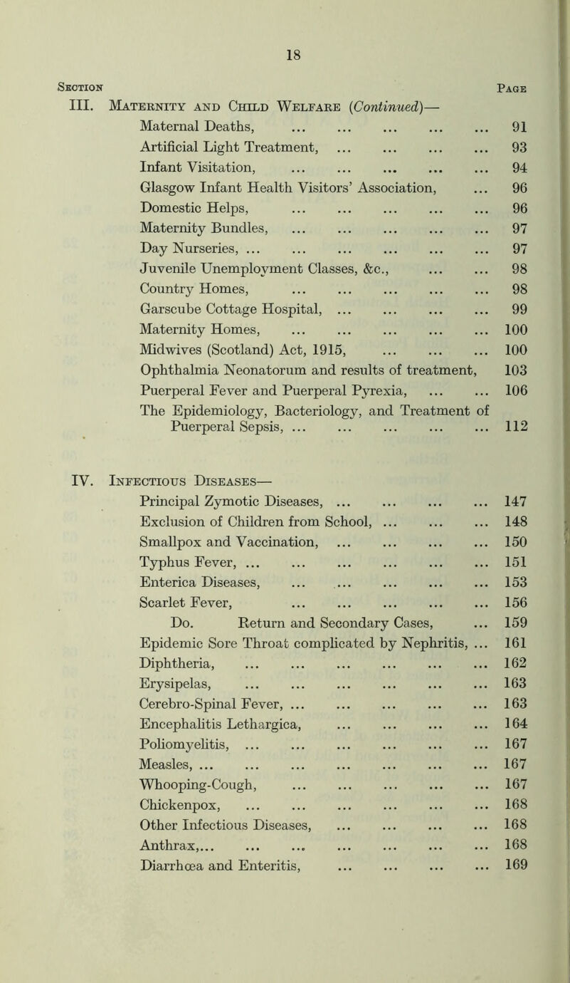 Section Page III. Maternity and Child Welfare (Continued)— Maternal Deaths, ... ... ... ... ... 91 Artificial Light Treatment, ... ... ... ... 93 Infant Visitation, ... ... ... ... ... 94 Glasgow Infant Health Visitors’ Association, ... 96 Domestic Helps, ... ... ... ... ... 96 Maternity Bundles, ... 97 Day Nurseries, ... 97 Juvenile Unemployment Classes, &c., 98 Country Homes, ... ... ... ... ... 98 Garscube Cottage Hospital, ... ... ... ... 99 Maternity Homes, 100 Midwives (Scotland) Act, 1915, ... ... ... 100 Ophthalmia Neonatorum and results of treatment, 103 Puerperal Fever and Puerperal Pyrexia, ... ... 106 The Epidemiology, Bacteriology, and Treatment of Puerperal Sepsis, ... ... ... ... ... 112 IV. Infectious Diseases— Principal Zymotic Diseases, ... Exclusion of Children from School, Smallpox and Vaccination, Typhus Fever, ... Enterica Diseases, ... Scarlet Fever, Do. Return and Secondary Cases, Epidemic Sore Throat complicated by Nephritis, ... Diphtheria, Erysipelas, ... Cerebro-Spinal Fever, ... Encephalitis Lethargica, Poliomyelitis, ... Measles, ... Whooping-Cough, Chickenpox, Other Infectious Diseases, Anthrax, Diarrhoea and Enteritis, 147 148 150 151 153 156 159 161 162 163 163 164 167 167 167 168 168 168 169