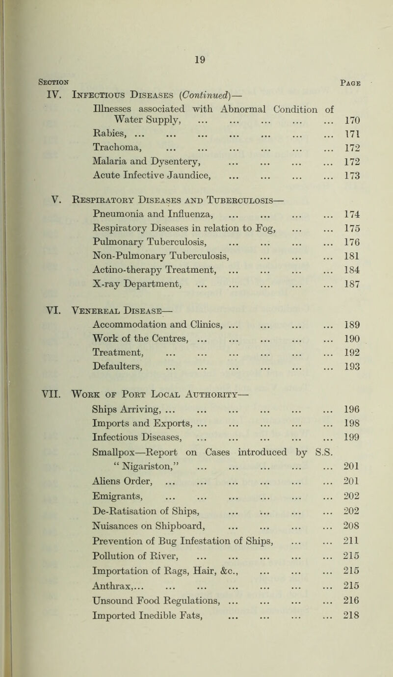 Section Page IV. Infectious Diseases (Continued)— Illnesses associated with Abnormal Condition of Water Supply, Rabies, ... Trachoma, Malaria and Dysentery, Acute Infective Jaundice, 170 171 172 172 173 V. Respiratory Diseases and Tuberculosis— Pneumonia and Influenza, ... ... ... ... 174 Respiratory Diseases in relation to Fog, ... ... 175 Pulmonary Tuberculosis, 176 Non-Pulmonary Tuberculosis, 181 Actino-therapy Treatment, ... ... ... ... 184 X-ray Department, ... ... ... ... ... 187 VI. Venereal Disease— Accommodation and Clinics, ... ... ... ... 189 Work of the Centres, ... ... ... ... ... 190 Treatment, ... ... ... ... ... ... 192 Defaulters, ... ... ... ... ... ... 193 VII. Work of Port Local Authority— Ships Arriving, ... ... ... ... ... ... 196 Imports and Exports, ... ... ... ... ... 198 Infectious Diseases, .... ... ... ... ... 199 Smallpox—Report on Cases introduced by S.S. “ Nigariston,” 201 Aliens Order, 201 Emigrants, ... ... ... ... ... ... 202 De-Ratisation of Ships, ... ... ... ... 202 Nuisances on Shipboard, ... ... ... ... 208 Prevention of Bug Infestation of Ships, 211 Pollution of River, ... ... ... ... ... 215 Importation of Rags, Hair, &c., ... ... ... 215 Anthrax,... ... ... ... ... ... ... 215 Unsound Food Regulations, 216 Imported Inedible Fats, ... ... ... ... 218