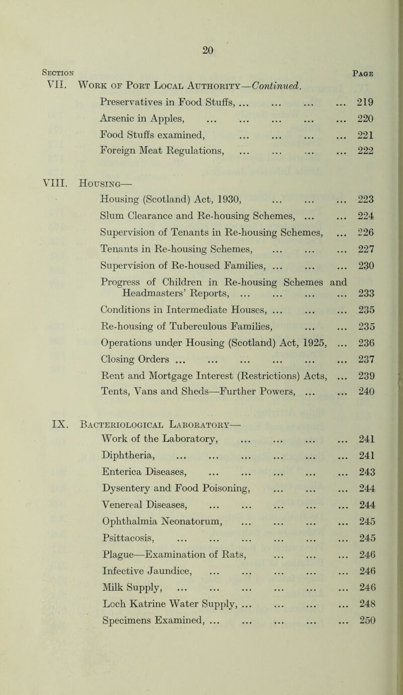 Section Page VII. Work of Port Local Authority—Continued. Preservatives in Food Stuffs, ... ... ... ... 219 Arsenic in Apples, ... ... ... ... ... 220 Food Stuffs examined, ... ... ... ... 221 Foreign Meat Regulations, 222 VIII. Housing— Housing (Scotland) Act, 1930, ... 223 Slum Clearance and Re-housing Schemes, ... ... 224 Supervision of Tenants in Re-housing Schemes, ... 226 Tenants in Re-housing Schemes, ... ... ... 227 Supervision of Re-housed Families, 230 Progress of Children in Re-housing Schemes and Headmasters’ Reports, ... ... ... ... 233 Conditions in Intermediate Houses, 235 Re-housing of Tuberculous Families, 235 Operations undpr Housing (Scotland) Act, 1925, ... 236 Closing Orders ... ... ... ... ... ... 237 Rent and Mortgage Interest (Restrictions) Acts, ... 239 Tents, Vans and Sheds—Further Powers, ... ... 240 IX. Bacteriological Laboratory— Work of the Laboratory, ... ... ... ... 241 Diphtheria, ... ... ... ... ... ... 241 Enterica Diseases, ... ... ... ... ... 243 Dysentery and Food Poisoning, ... ... ... 244 Venereal Diseases, ... ... ... ... ... 244 Ophthalmia Neonatorum, ... ... ... ... 245 Psittacosis, ... ... ... ... ... ... 245 Plague—Examination of Rats, ... ... ... 246 Infective Jaundice, ... ... ... ... ... 246 Milk Supply, ... ... ... ... ... ... 246 Loch Katrine Water Supply, 248 Specimens Examined, ... ... ... ... ... 250