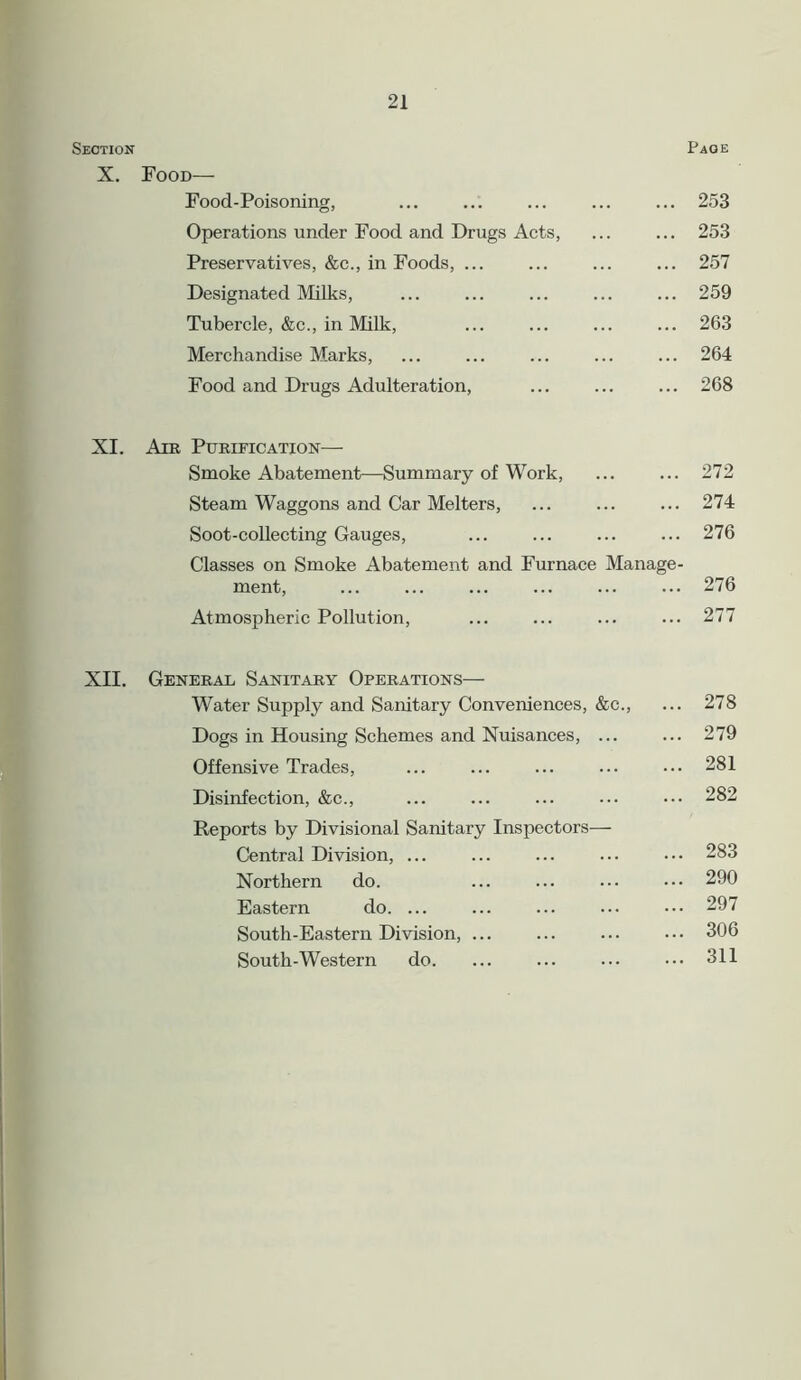 Section X. Food— Food-Poisoning, Operations under Food and Drugs Acts, Preservatives, &c., in Foods, ... Designated Milks, Tubercle, &c., in Milk, Merchandise Marks, Food and Drugs Adulteration, Page ... 253 ... 253 ... 257 ... 259 ... 263 ... 264 ... 268 XI. Ant Purification— Smoke Abatement—Summary of Work, ... ... 272 Steam Waggons and Car Melters, ... ... ... 274 Soot-collecting Gauges, ... ... ... ... 276 Classes on Smoke Abatement and Furnace Manage- ment, ... ... ... ... ... ... 276 Atmospheric Pollution, ... ... ... ... 277 XII. General Sanitary Operations— Water Supply and Sanitary Conveniences, &c., ... 278 Dogs in Housing Schemes and Nuisances, ... ... 279 Offensive Trades, ... ... ... ... ••• 281 Disinfection, &c., ... ... ... ... ••• 282 Reports by Divisional Sanitary Inspectors— Central Division, ... ... ... ... ••• 283 Northern do. ... ... ... ••• 290 Eastern do. ... ... ... ... ••• 297 South-Eastern Division, ... ... ... ••• 306 South-Western do. ... ... ... ••• 311