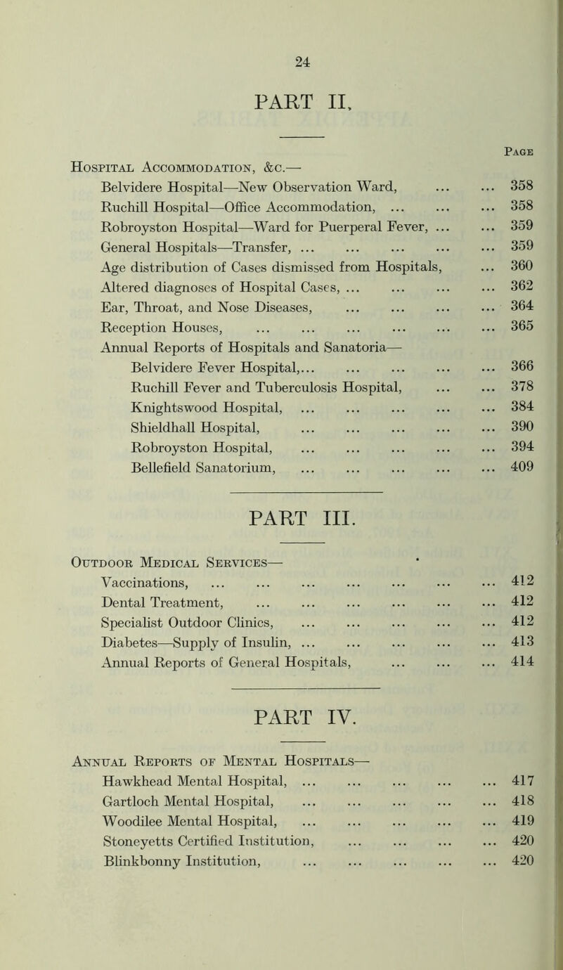 PART II, Page Hospital Accommodation, &c.— Belvidere Hospital—New Observation Ward, ... ... 358 Ruchill Hospital—Office Accommodation, ... ... ... 358 Robroyston Hospital—Ward for Puerperal Fever, ... ... 359 General Hospitals—Transfer, ... ... ... ... ... 359 Age distribution of Cases dismissed from Hospitals, ... 360 Altered diagnoses of Hospital Cases, ... ... ... ... 362 Ear, Throat, and Nose Diseases, ... ... ... ... 364 Reception Houses, ... ... ... ... ... ... 365 Annual Reports of Hospitals and Sanatoria— Belvidere Fever Hospital,... ... ... ... ... 366 Ruchill Fever and Tuberculosis Hospital, ... ... 378 Knightswood Hospital, ... ... ... ... ... 384 Shieldhall Hospital, ... ... ... ... ... 390 Robroyston Hospital, ... ... ... ... ... 394 Bellefield Sanatorium, ... ... ... ... ... 409 PART III. Outdoor Medical Services—• Vaccinations, ... ... ... ... ... ... ••• 412 Dental Treatment, ... ... ... ... ... ... 412 Specialist Outdoor Clinics, ... ... ... ... ... 412 Diabetes—Supply of Insulin, ... ... ... ... ... 413 Annual Reports of General Hospitals, ... ... ... 414 PART IV. Annual Reports of Mental Hospitals— Hawkhead Mental Hospital, ... ... ... ... ... 417 Gartloch Mental Hospital, ... ... ... ... ... 418 Woodilee Mental Hospital, ... ... ... ... ... 419 Stoneyetts Certified Institution, ... ... ... ... 420 Blinkbonny Institution, ... ... ... ... ... 420