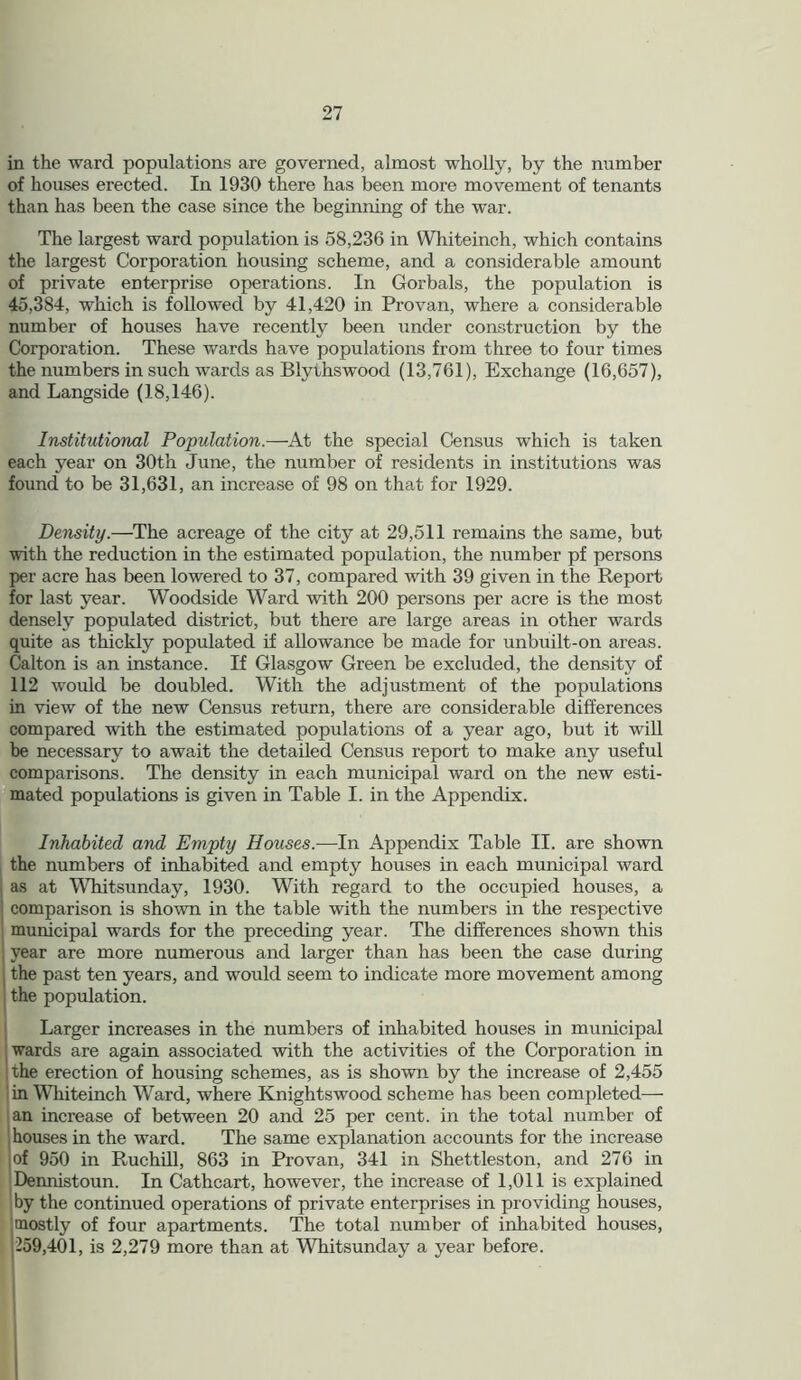 in the ward populations are governed, almost wholly, by the number of houses erected. In 1930 there has been more movement of tenants than has been the case since the beginning of the war. The largest ward population is 58,236 in Whiteinch, which contains the largest Corporation housing scheme, and a considerable amount of private enterprise operations. In Gorbals, the population is 45,384, which is followed by 41,420 in Pro van, where a considerable number of houses have recently been under construction by the Corporation. These wards have populations from three to four times the numbers in such wards as Blythswood (13,761), Exchange (16,657), and Langside (18,146). Institutional Population.—At the special Census which is taken each year on 30th June, the number of residents in institutions was found to be 31,631, an increase of 98 on that for 1929. Density.—The acreage of the city at 29,511 remains the same, but with the reduction in the estimated population, the number pf persons per acre has been lowered to 37, compared with 39 given in the Report for last year. Woodside Ward with 200 persons per acre is the most densely populated district, but there are large areas in other wards quite as thickly populated if allowance be made for unbuilt-on areas. Calton is an instance. If Glasgow Green be excluded, the density of 112 would be doubled. With the adjustment of the populations in view of the new Census return, there are considerable differences compared with the estimated populations of a year ago, but it will be necessary to await the detailed Census report to make any useful comparisons. The density in each municipal ward on the new esti- mated populations is given in Table I. in the Appendix. Inhabited and Empty Houses.—In Appendix Table II. are shown the numbers of inhabited and empty houses in each municipal ward as at Whitsunday, 1930. With regard to the occupied houses, a i comparison is shown in the table with the numbers in the respective municipal wards for the preceding year. The differences shown this j year are more numerous and larger than has been the case during the past ten years, and would seem to indicate more movement among the population. Larger increases in the numbers of inhabited houses in municipal wards are again associated with the activities of the Corporation in the erection of housing schemes, as is shown by the increase of 2,455 in Whiteinch Ward, where Knightswood scheme has been completed— an increase of between 20 and 25 per cent, in the total number of houses in the ward. The same explanation accounts for the increase of 950 in Ruchill, 863 in Provan, 341 in Shettleston, and 276 in Dennistoun. In Cathcart, however, the increase of 1,011 is explained by the continued operations of private enterprises in providing houses, mostly of four apartments. The total number of inhabited houses, 259,401, is 2,279 more than at Whitsunday a year before.