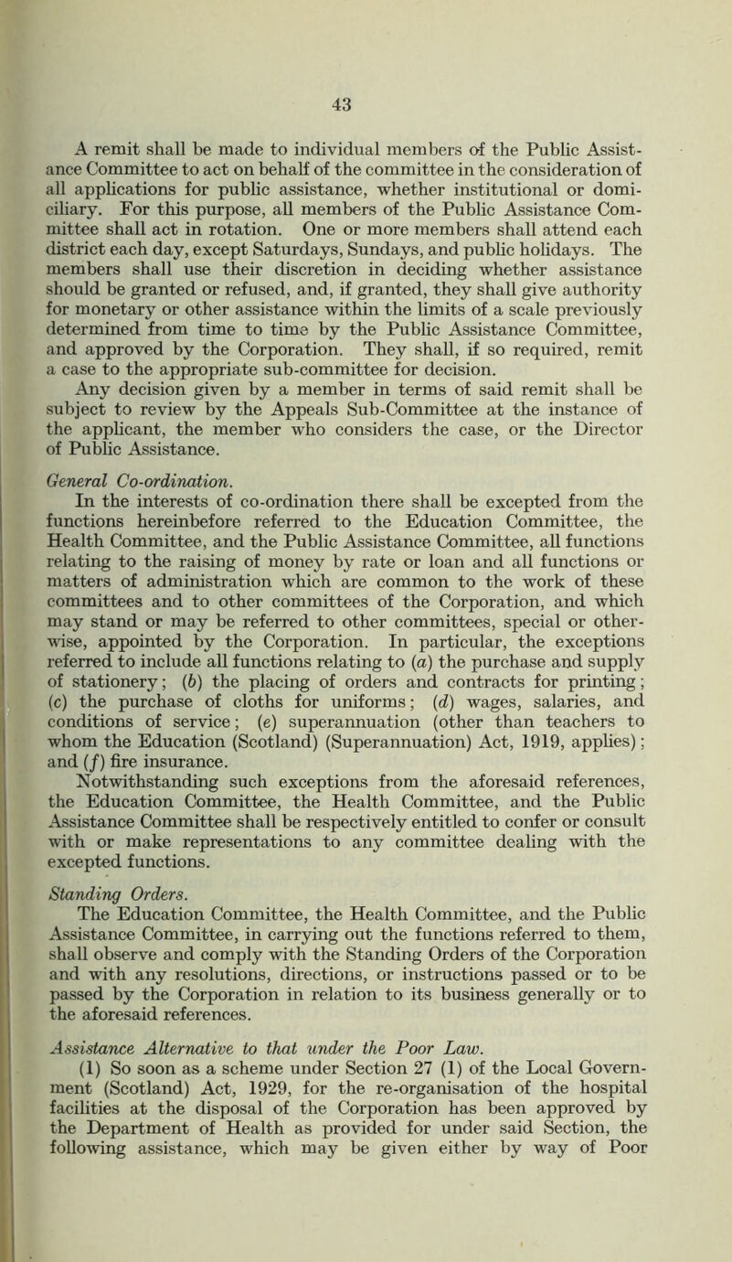 A remit shall be made to individual members of the Public Assist- ance Committee to act on behalf of the committee in the consideration of all applications for public assistance, whether institutional or domi- ciliary. For this purpose, all members of the Public Assistance Com- mittee shall act in rotation. One or more members shall attend each district each day, except Saturdays, Sundays, and public holidays. The members shall use their discretion in deciding whether assistance should be granted or refused, and, if granted, they shall give authority for monetary or other assistance within the limits of a scale previously determined from time to time by the Public Assistance Committee, and approved by the Corporation. They shall, if so required, remit a case to the appropriate sub-committee for decision. Any decision given by a member in terms of said remit shall be subject to review by the Appeals Sub-Committee at the instance of the applicant, the member who considers the case, or the Director of Public Assistance. General Co-ordination. In the interests of co-ordination there shall be excepted from the functions hereinbefore referred to the Education Committee, the Health Committee, and the Public Assistance Committee, all functions relating to the raising of money by rate or loan and all functions or matters of administration which are common to the work of these committees and to other committees of the Corporation, and which may stand or may be referred to other committees, special or other- wise, appointed by the Corporation. In particular, the exceptions referred to include all functions relating to (a) the purchase and supply of stationery; (b) the placing of orders and contracts for printing; (c) the purchase of cloths for uniforms; (d) wages, salaries, and conditions of service; (e) superannuation (other than teachers to whom the Education (Scotland) (Superannuation) Act, 1919, applies); and (/) fire insurance. Notwithstanding such exceptions from the aforesaid references, the Education Committee, the Health Committee, and the Public Assistance Committee shall be respectively entitled to confer or consult with or make representations to any committee dealing with the excepted functions. Standing Orders. The Education Committee, the Health Committee, and the Public Assistance Committee, in carrying out the functions referred to them, shall observe and comply with the Standing Orders of the Corporation and with any resolutions, directions, or instructions passed or to be passed by the Corporation in relation to its business generally or to the aforesaid references. Assistance Alternative to that under the Poor Law. (1) So soon as a scheme under Section 27 (1) of the Local Govern- ment (Scotland) Act, 1929, for the re-organisation of the hospital facilities at the disposal of the Corporation has been approved by the Department of Health as provided for under said Section, the following assistance, which may be given either by way of Poor