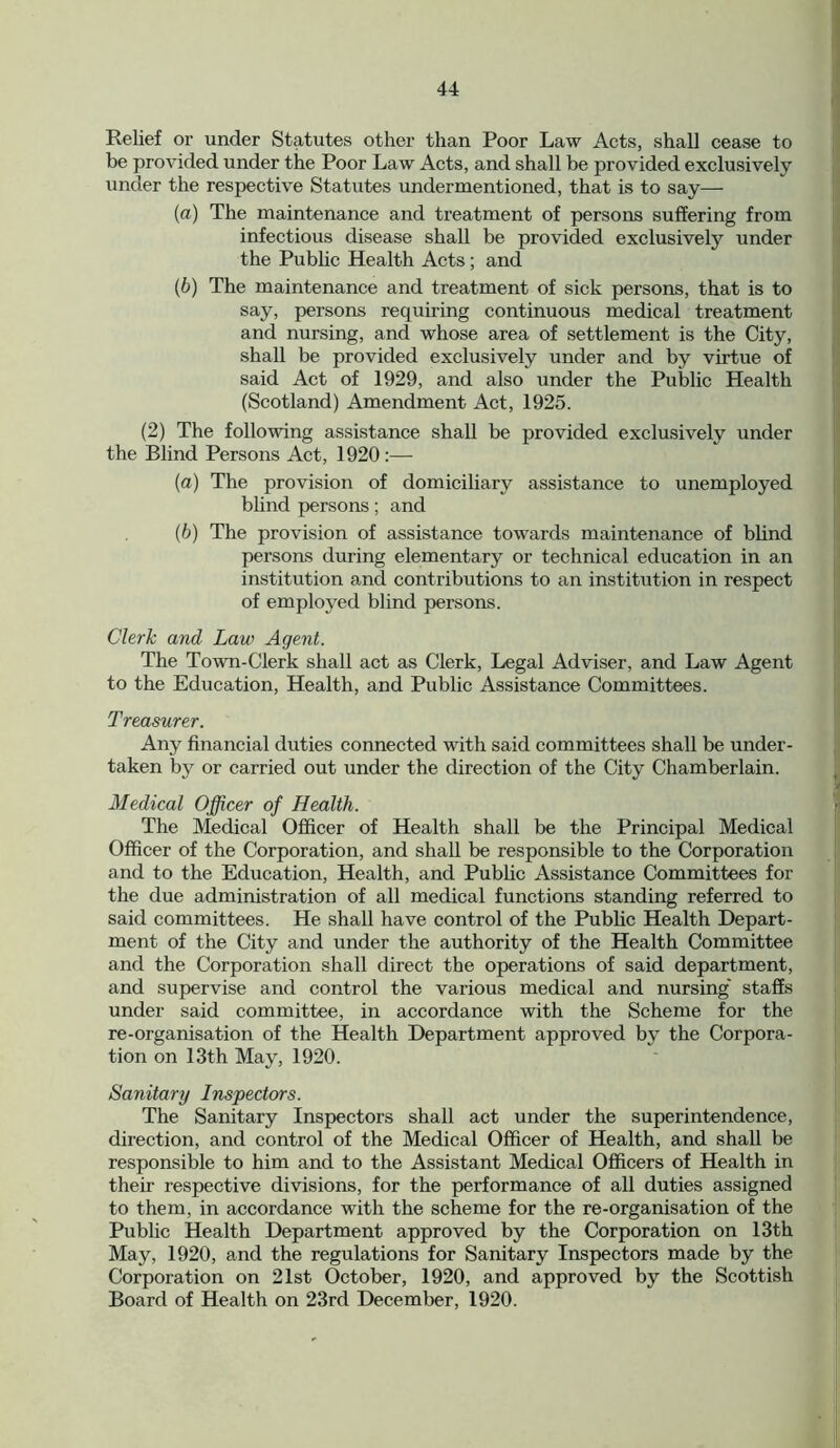 Relief or under Statutes other than Poor Law Acts, shall cease to be provided under the Poor Law Acts, and shall be provided exclusively under the respective Statutes undermentioned, that is to say— (a) The maintenance and treatment of persons suffering from infectious disease shall be provided exclusively under the Public Health Acts; and (b) The maintenance and treatment of sick persons, that is to say, persons requiring continuous medical treatment and nursing, and whose area of settlement is the City, shall be provided exclusively under and by virtue of said Act of 1929, and also under the Public Health (Scotland) Amendment Act, 1925. (2) The following assistance shall be provided exclusively under the Blind Persons Act, 1920:— (a) The provision of domiciliary assistance to unemployed blind persons; and (b) The provision of assistance towards maintenance of blind persons during elementary or technical education in an institution and contributions to an institution in respect of employed blind persons. Clerk and Law Agent. The Town-Clerk shall act as Clerk, Legal Adviser, and Law Agent to the Education, Health, and Public Assistance Committees. Treasurer. Any financial duties connected with said committees shall be under- taken by or carried out under the direction of the City Chamberlain. Medical Officer of Health. The Medical Officer of Health shall be the Principal Medical Officer of the Corporation, and shall be responsible to the Corporation and to the Education, Health, and Public Assistance Committees for the due administration of all medical functions standing referred to said committees. He shall have control of the Public Health Depart- ment of the City and under the authority of the Health Committee and the Corporation shall direct the operations of said department, and supervise and control the various medical and nursing' staffs under said committee, in accordance with the Scheme for the re-organisation of the Health Department approved by the Corpora- tion on 13th May, 1920. Sanitary Inspectors. The Sanitary Inspectors shall act under the superintendence, direction, and control of the Medical Officer of Health, and shall be responsible to him and to the Assistant Medical Officers of Health in their respective divisions, for the performance of all duties assigned to them, in accordance with the scheme for the re-organisation of the Public Health Department approved by the Corporation on 13th May, 1920, and the regulations for Sanitary Inspectors made by the Corporation on 21st October, 1920, and approved by the Scottish Board of Health on 23rd December, 1920.