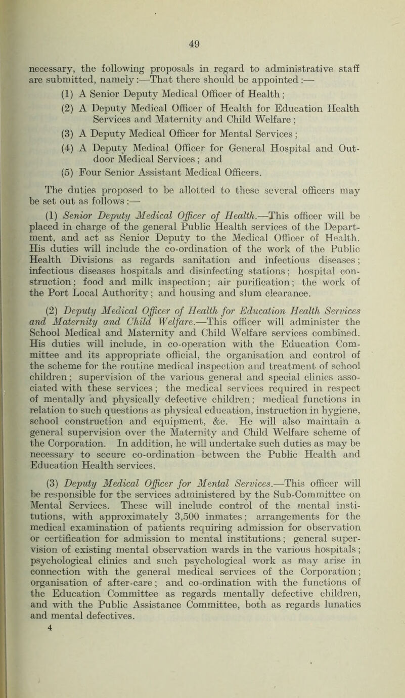 necessary, the following proposals in regard to administrative staff are submitted, namely :—That there should be appointed :— (1) A Senior Deputy Medical Officer of Health ; (2) A Deputy Medical Officer of Health for Education Health Services and Maternity and Child Welfare ; (3) A Deputy Medical Officer for Mental Services ; (4) A Deputy Medical Officer for General Hospital and Out- door Medical Services; and (5) Four Senior Assistant Medical Officers. The duties proposed to be allotted to these several officers may be set out as follows :— (1) Senior Deputy Medical Officer of Health.—This officer will be placed in charge of the general Public Health services of the Depart- ment, and act as Senior Deputy to the Medical Officer of Health. His duties will include the co-ordination of the work of the Public Health Divisions as regards sanitation and infectious diseases; infectious diseases hospitals and disinfecting stations; hospital con- struction ; food and milk inspection; air purification; the work of the Port Local Authority; and housing and slum clearance. (2) Deputy Medical Officer of Health for Education Health Services and Maternity and Child Welfare.—This officer will administer the School Medical and Maternity and Child Welfare services combined. His duties will include, in co-operation with the Education Com- mittee and its appropriate official, the organisation and control of the scheme for the routine medical inspection and treatment of school children; supervision of the various general and special clinics asso- ciated with these services; the medical services required in respect of mentally and physically defective children; medical functions in relation to such questions as physical education, instruction in hygiene, school construction and equipment, &c. He will also maintain a general supervision over the Maternity and Child Welfare scheme of the Corporation. In addition, he will undertake such duties as may be necessary to secure co-ordination between the Public Health and Education Health services. (3) Deputy Medical Officer for Mental Services.—This officer will be responsible for the services administered by the Sub-Committee on Mental Services. These will include control of the mental insti- tutions, with approximately 3,500 inmates; arrangements for the medical examination of patients requiring admission for observation or certification for admission to mental institutions; general super- vision of existing mental observation wards in the various hospitals; psychological clinics and such psychological work as may arise in connection with the general medical services of the Corporation; organisation of after-care; and co-ordination with the functions of the Education Committee as regards mentally defective children, and with the Public Assistance Committee, both as regards lunatics and mental defectives. 4