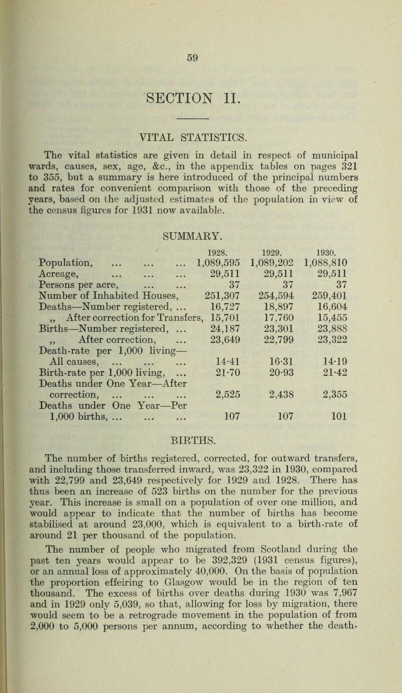 SECTION II. VITAL STATISTICS. The vital statistics are given in detail in respect of municipal wards, causes, sex, age, &c., in the appendix tables on pages 321 to 355, but a summary is here introduced of the principal numbers and rates for convenient comparison with those of the preceding years, based on the adjusted estimates of the population in view of the census figures for 1931 now available. SUMMARY. 1928. 1929. 1930. Population, ... ... ... 1 ,089,595 1,089,202 1,088,810 Acreage, 29,511 29,511 29,511 Persons per acre, 37 37 37 Number of Inhabited Houses, 251,307 254,594 259,401 Deaths—Number registered, ... 16,727 18,897 16,604 ,, After correction for Transfers, 15,701 17,760 15,455 Births—Number registered, ... 24,187 23,301 23,888 ,, After correction, 23,649 22,799 23,322 Death-rate per 1,000 living— All causes, 14-41 16-31 14-19 Birth-rate per 1,000 living, ... 21-70 20-93 21-42 Deaths under One Year—After correction, 2,525 2,438 2,355 Deaths under One Year—Per 1,000 births, ... 107 107 101 BIRTHS. The number of births registered, corrected, for outward transfers, and including those transferred inward, was 23,322 in 1930, compared with 22,799 and 23,649 respectively for 1929 and 1928. There has thus been an increase of 523 births on the number for the previous year. This increase is small on a population of over one million, and would appear to indicate that the number of births has become stabilised at around 23,000, which is equivalent to a birth-rate of around 21 per thousand of the population. The number of people who migrated from Scotland during the past ten years would appear to be 392,329 (1931 census figures), or an annual loss of approximately 40,000. On the basis of population the proportion effeiring to Glasgow would be in the region of ten thousand. The excess of births over deaths during 1930 was 7,967 and in 1929 only 5,039, so that, allowing for loss by migration, there would seem to be a retrograde movement in the population of from 2,000 to 5,000 persons per annum, according to whether the death-