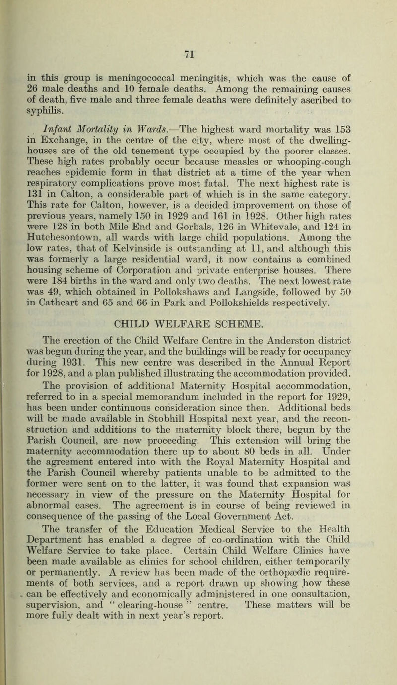 in this group is meningococcal meningitis, which was the cause of 26 male deaths and 10 female deaths. Among the remaining causes of death, five male and three female deaths were definitely ascribed to syphilis. Infant Mortality in Wards.—The highest ward mortality was 153 in Exchange, in the centre of the city, where most of the dwelling- houses are of the old tenement type occupied by the poorer classes. These high rates px-obably occur because measles or whooping-cough reaches epidemic form in that district at a time of the year when respiratory complications prove most fatal. The next highest rate is 131 in Calton, a considerable part of which is in the same category. This rate for Calton, however, is a decided improvement on those of previous years, namely 150 in 1929 and 161 in 1928. Other high rates were 128 in both Mile-End and Gorbals, 126 in Whitevale, and 124 in Hutchesontown, all wards with large child populations. Among the low rates, that of Kelvinside is outstanding at 11, and although this was formerly a large residential ward, it now contains a combined housing scheme of Corporation and private enterprise houses. There were 184 births in the ward and only two deaths. The next lowest rate was 49, which obtained in Pollokshaws and Langside, followed by 50 in Cathcart and 65 and 66 in Park and Pollokshields respectively. CHILD WELFARE SCHEME. The erection of the Child Welfare Centre in the Anderston district was begun during the year, and the buildings will be ready for occupancy during 1931. This new centre was described in the Annual Report for 1928, and a plan published illustrating the accommodation provided. The provision of additional Maternity Hospital accommodation, referred to in a special memorandum included in the report for 1929, has been under continuous consideration since then. Additional beds will be made available in Stobhill Hospital next year, and the recon- struction and additions to the maternity block there, begun by the Parish Council, are now proceeding. This extension will bring the maternity accommodation there up to about 80 beds in all. Under the agreement entered into with the Royal Maternity Hospital and the Parish Council whereby patients unable to be admitted to the former were sent on to the latter, it was found that expansion was necessary in view of the pressure on the Maternity Hospital for abnormal cases. The agreement is in course of being reviewed in consequence of the passing of the Local Government Act. The transfer of the Education Medical Service to the Health Department has enabled a degree of co-ordination with the Child Welfare Service to take place. Certain Child Welfare Clinics have been made available as clinics for school children, either temporarily or permanently. A review has been made of the orthopaedic require- ments of both services, and a report drawn up showing how these can be effectively and economically administered in one consultation, supervision, and “ clearing-house ” centre. These matters will be more fully dealt with in next year’s report.