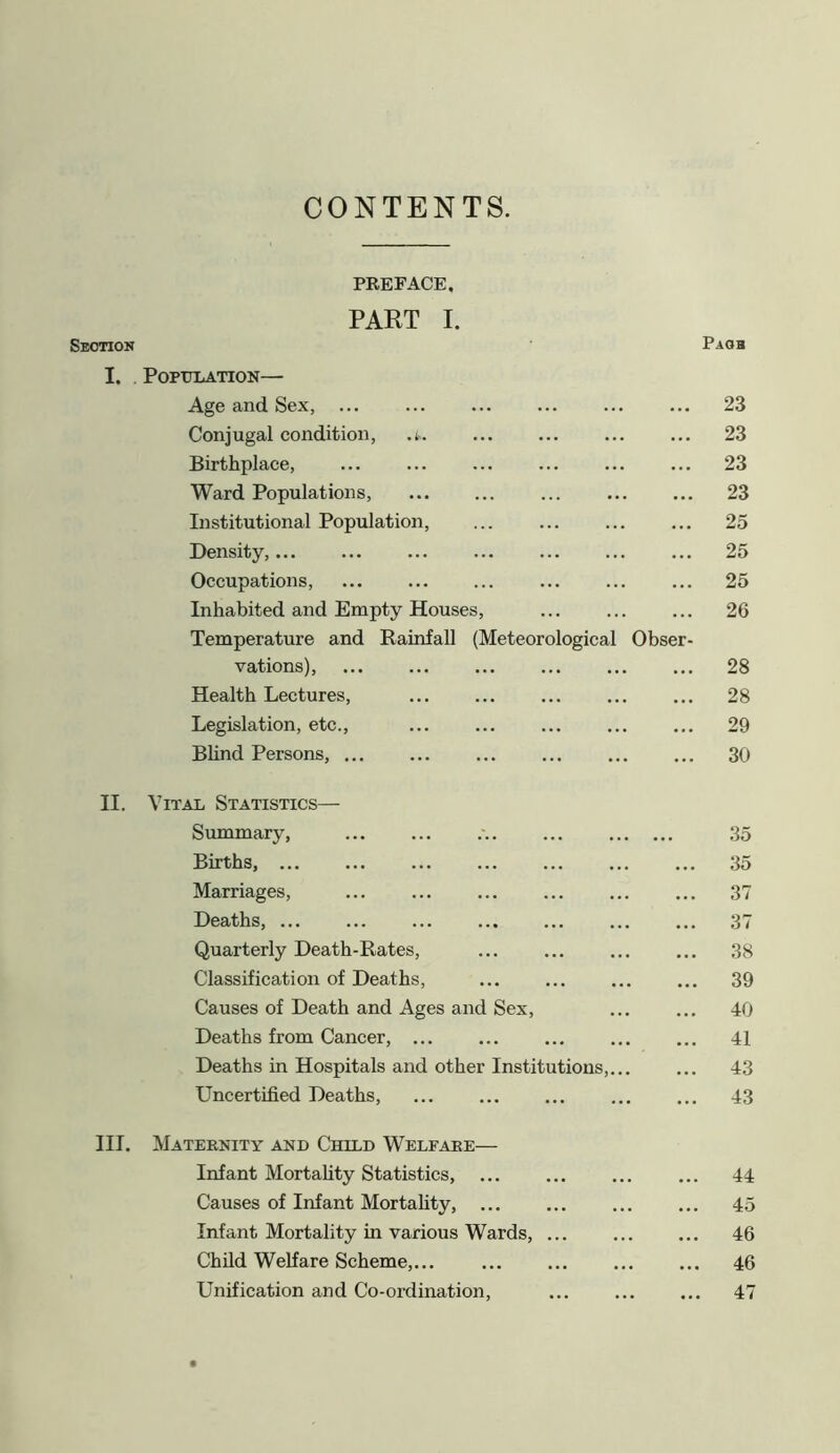 CONTENTS. PREFACE. PART I. Section I. II. III. Page Population— Age and Sex, ... 23 Conjugal condition, .t. 23 Birthplace, 23 Ward Populations, 23 Institutional Population, ... 25 Density, 25 Occupations, 25 Inhabited and Empty Houses, Temperature and Rainfall (Meteorological Obser- 26 vations), 28 Health Lectures, 28 Legislation, etc., ... 29 Blind Persons, ... ... 30 Vital Statistics— Summary, ... 35 Births, ... 35 Marriages, 37 Deaths, ... 37 Quarterly Death-Rates, ... 38 Classification of Deaths, 39 Causes of Death and Ages and Sex, 40 Deaths from Cancer, ... ... 41 Deaths in Hospitals and other Institutions,... ... 43 Uncertified Deaths, ... 43 Maternity and Child Welfare— Infant Mortality Statistics, ... 44 Causes of Infant Mortality, ... 45 Infant Mortality in various Wards, 46 Child Welfare Scheme,... 46 Unification and Co-ordination, •.. 47