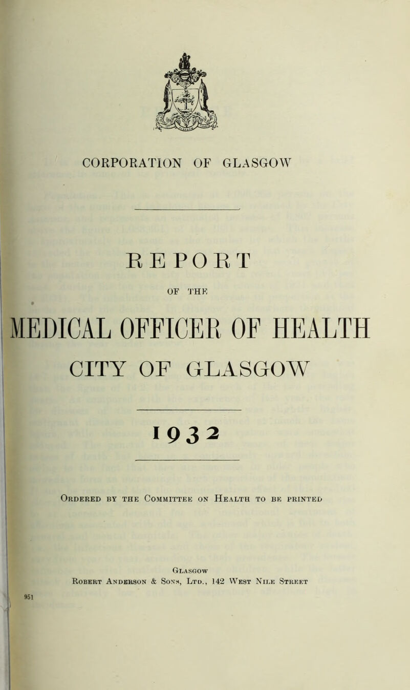 CORPORATION OF GLASGOW REPORT OF THE MEDICAL OFFICER OF HEALTH CITY OF GLASGOW 1932 Ordered by the Committee on Health to be printed 951 Glasgow Robert Anderson & Sons, Ltd., 142 West Nile Street