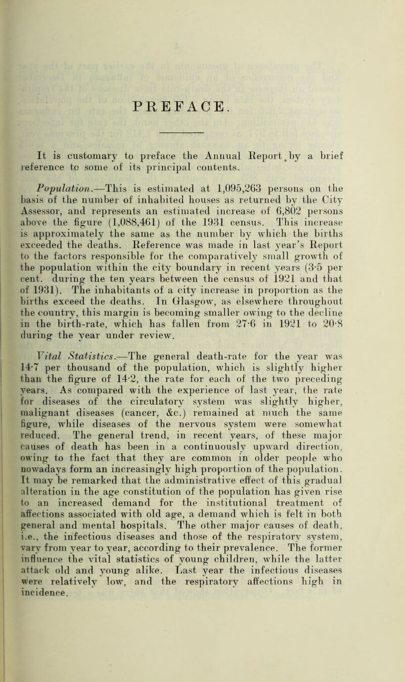 PREFACE. It. is customary to preface the Annual Report .by a brief reference to some of its principal contents. Population.—This is estimated at 1,095,263 persons on the basis of the number of inhabited bouses as returned by the City Assessor, and represents an estimated increase of 6,802 persons above the figure (1,088,461) of the 1931 census. This increase is approximately the same as the number by which the births exceeded the deaths. Reference was made in last year’s Report to the factors responsible for the comparatively small growth of the population within the city boundary in recent years (3-5 per cent, during the ten years between the census of 1921 and that of 1931). The inhabitants of a city increase in proportion as the births exceed the deaths. In Glasgow, as elsewhere throughout the country, this margin is becoming smaller owing to the decline in the birth-rate, which has fallen from 27-6 in 1921 to 20-8 during the year under review. Vital Statistics.—The general death-rate for the year was 14-7 per thousand of the population, which is slightly higher than the figure of 14-2, the rate for each of the two preceding- years. As compared with the experience of last year, the rate for diseases of the circulatory system was slightly higher, malignant diseases (cancer, &c.) remained at much the same figure, while diseases of the nervous system were somewhat reduced. The general trend, in recent years, of these major causes of death has been in a continuously upward direction, owing to the fact that they are common in older people who nowadays form an increasingly high proportion of the population. It may be remarked that the administrative effect of this gradual alteration in the age constitution of the population has given rise to an increased demand for the institutional treatment of affections associated with old age, a demand which is felt in both general and mental hospitals. The other major causes of death, i.e., the infectious diseases and those of the respiratory system, vary from year to year, according to their prevalence. The former influence the vital statistics of young children, while the latter attack old and young alike. Last year the infectious diseases were relatively low, and the respiratory affections high in incidence.