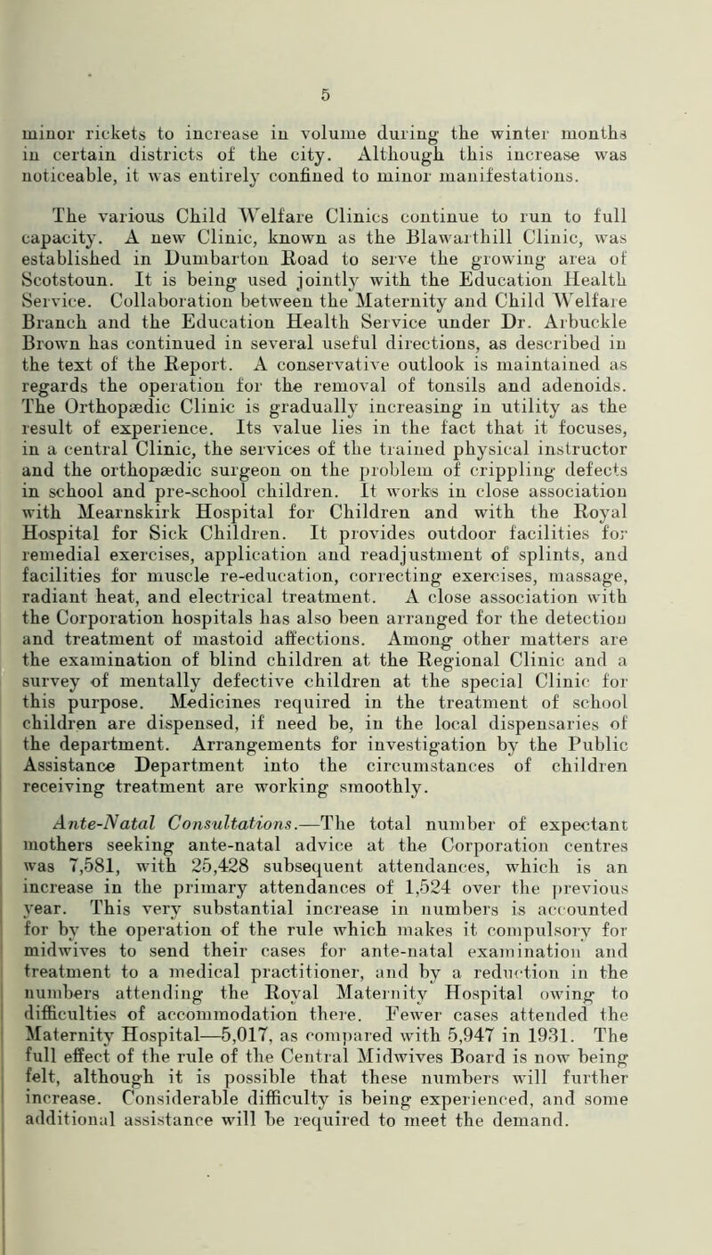 minor rickets to increase in volume during the winter months in certain districts of the city. Although this increase was noticeable, it was entirely confined to minor manifestations. The various Child Welfare Clinics continue to run to full capacity. A new Clinic, known as the Blawarthill Clinic, was established in Dumbarton Road to serve the growing area of Scotstoun. It is being used jointly with the Education Health Service. Collaboration between the Maternity and Child Welfare Branch and the Education Health Service under Dr. Arbuckle Brown has continued in several useful directions, as described in the text of the Report. A conservative outlook is maintained as regards the operation for the removal of tonsils and adenoids. The Orthopaedic Clinic is gradually increasing in utility as the result of experience. Its value lies in the fact that it focuses, in a central Clinic, the services of the trained physical instructor and the orthopaedic surgeon on the problem of crippling defects in school and pre-school children. It works in close association with Mearnskirk Hospital for Children and with the Royal Hospital for Sick Children. It provides outdoor facilities for remedial exercises, application and readjustment of splints, and facilities for muscle re-education, correcting exercises, massage, radiant heat, and electrical treatment. A close association with the Corporation hospitals has also been arranged for the detection and treatment of mastoid affections. Among other matters are the examination of blind children at the Regional Clinic and a survey of mentally defective children at the special Clinic for this purpose. Medicines required in the treatment of school children are dispensed, if need be, in the local dispensaries of the department. Arrangements for investigation by the Public Assistance Department into the circumstances of children receiving treatment are working smoothly. Ante-Natal Consultations.—The total number of expectant mothers seeking ante-natal advice at the Corporation centres was 7,581, with 25,428 subsequent attendances, which is an increase in the primary attendances of 1,524 over the previous .year. This very substantial increase in numbers is accounted for by the operation of the rule which makes it compulsory for midwives to send their cases for ante-natal examination and treatment to a medical practitioner, and by a reduction in the numbers attending the Royal Maternity Hospital owing to difficulties of accommodation there. Fewer cases attended the Maternity Hospital—5,017, as compared with 5,947 in 1931. The full effect of the rule of the Central Midwives Board is now being felt, although it is possible that these numbers will further increase. Considerable difficulty is being experienced, and some additional assistance will be required to meet the demand.