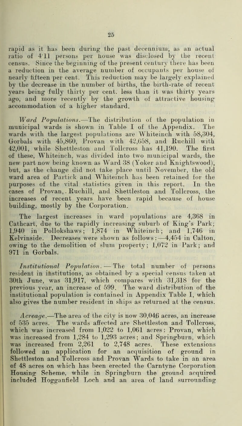 rapid as it has been during the past decenniuin, as an actual ratio of 411 persons per house was disclosed by the recent census. Since the beginning of the present century there has been a reduction in the average number of occupants per house of nearly fifteen per cent. This reduction may be largely explained by the decrease in the number of births, the birth-rate of recent years being fully thirty per cent, less than it was thirty years ago, and more recently by the growth of attractive housing accommodation of a higher standard. Ward Populations.—The distribution of the population in municipal wards is shown in Table I of the Appendix. The wards with the largest populations are Whiteinch with 58,304, (iorbals with 45,800, Provan with 42,058, and Ttuchill with 42,001, while Shettleston and Tollcross has 41,190. The first of these, Whiteinch, was divided into two municipal wards, the new part now being known as Ward 38 (Yoker and Knightswood), but, as the change did not take place until November, the old ward area of Partick and Whiteinch has been retained for the purposes of the vital statistics given in this report. In the. cases of Provan,. Ruchill, and Shettleston and Tollcross, the increases of recent years have been rapid because of house building, mostly by the Corporation. The largest increases in ward populations are 4,368 in Cathcart, due to the rapidly increasing suburb of King’s Park; 1,940 in Pollokskaws; 1,874 in Whiteinch; and 1,746 in Kelvinside. Decreases were shown as follows:—4,454 in Calton, owing to the demolition of' slum property; 1,072 in Park; and 971 in Gorbals. Institutional Population.—The total number of persons resident in institutions, as obtained by a special census taken at 30th June, was 31,917, which compares with 31,318 for the previous year, an increase of 599. The ward distribution of the institutional population is contained in Appendix Table I, which also gives the number resident in ships as returned at the census. Acreage.—The area of the city is now 30,046 acres, an increase of 535 acres. The wards affected are Shettleston and Tollcross, which was increased from 1,022 to 1,061 acres; Provan, which was increased from 1,284 to 1,293 acres; and Springburn, which was increased from 2,261 to 2,748 acres. These extensions followed an application for an acquisition of ground in Shettleston and Tollcross and Provan Wards to take in an area of 48 acres on which has been erected the Carntvne Corporation Housing Scheme, while in Springburn the ground acquired included Hogganfield Loch and an area of land surrounding