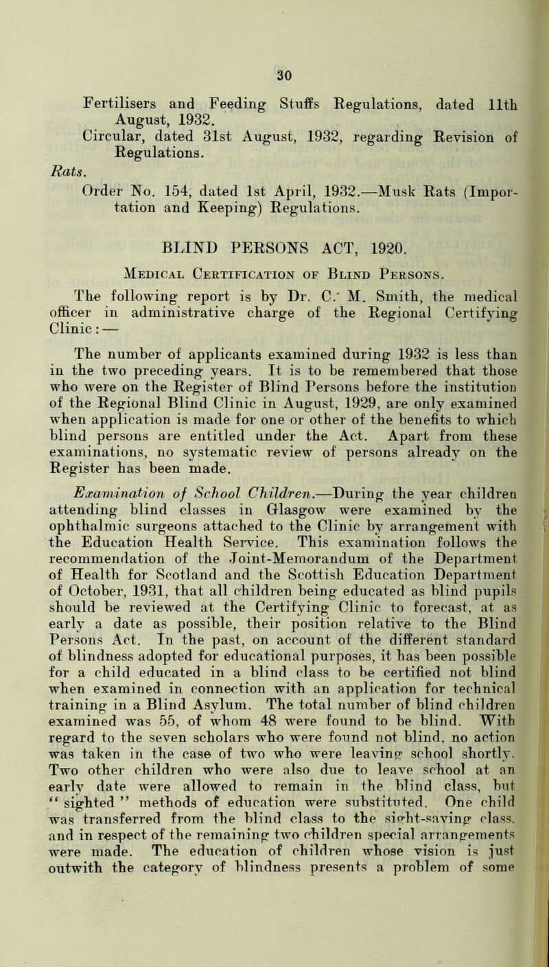 Fertilisers and Feeding Stuffs Regulations, dated 11th August, 1932. Circular, dated 31st August, 1932, regarding Revision of Regulations. Rats. Order No. 154, dated 1st April, 1932.—Musk Rats (Impor- tation and Keeping) Regulations. BLIND PERSONS ACT, 1920. Medical Certification of Blind Persons. The following report is by Dr. C. M. Smith, the medical officer in administrative charge of the Regional Certifying Clinic: — The number of applicants examined during 1932 is less than in the two preceding years. It is to be remembered that those who were on the Register of Blind Persons before the institution of the Regional Blind Clinic in August, 1929, are only examined when application is made for one or other of the benefits to which blind persons are entitled under the Act. Apart from these examinations, no systematic review of persons already on the Register has been made. Examination of School Children.—During the year children attending blind classes in Glasgow were examined by the ophthalmic surgeons attached to the Clinic by arrangement with the Education Health Service. This examination follows the recommendation of the Joint-Memorandum of the Department of Health for Scotland and the Scottish Education Department of October, 1931, that all children being educated as blind pupils should be reviewed at the Certifying Clinic to forecast, at as early a date as possible, their position relative to the Blind Persons Act. In the past, on account of the different standard of blindness adopted for educational purposes, it has been possible for a child educated in a blind class to be certified not blind when examined in connection with an application for technical training in a Blind Asylum. The total number of blind children examined was 55, of whom 48 were found to be blind. With regard to the seven scholars who were found not blind, no action was taken in the case of two who were leaving- school shortly. Two other children who were also due to leave school at an early date were allowed to remain in the blind class, but “ sighted ” methods of education were substituted. One child was transferred from the blind class to the sio-ht-saving class, and in respect of the remaining two children special arrangements were made. The education of children whose vision is just outwith the category of blindness presents a problem of some