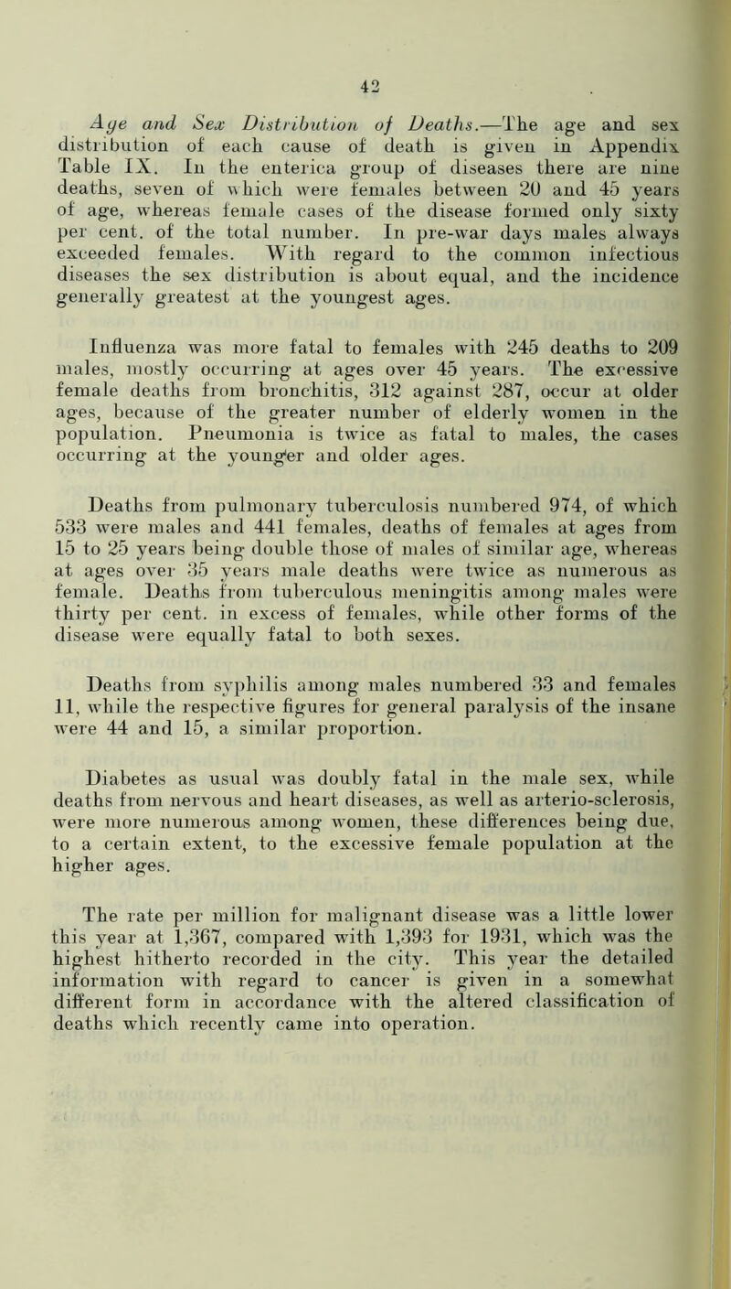 Aye and Sex Distribution of Deaths.—The age and sex distribution of each cause of death is given in Appendix Table IX. In the enterica group of diseases there are nine deaths, seven of which were females between 2U and 45 years of age, whereas female cases of the disease formed only sixty per cent, of' the total number. In pre-war days males always exceeded females. With regard to the common infectious diseases the sex distribution is about equal, and the incidence generally greatest at the youngest ages. Influenza was more fatal to females with 245 deaths to 209 males, mostly occurring at ages over 45 years. The excessive female deaths from bronchitis, 312 against 287, occur at older ages, because of the greater number of elderly women in the population. Pneumonia is twTice as fatal to males, the cases occurring at the younger and older ages. Deaths from pulmonary tuberculosis numbered 974, of which 533 were males and 441 females, deaths of females at ages from 15 to 25 years being double those of males of similar age, whereas at ages over 35 years male deaths were twice as numerous as female. Deaths from tuberculous meningitis among males were thirty per cent, in excess of females, while other forms of the disease were equally fatal to both sexes. Deaths from syphilis among males numbered 33 and females 11, while the respective figures for general paralysis of the insane were 44 and 15, a similar proportion. Diabetes as usual was doubly fatal in the male sex, while deaths from nervous and heart diseases, as well as arterio-sclerosis, were more numerous among women, these differences being due, to a certain extent, to the excessive female population at the higher ages. The rate per million for malignant disease was a little lower this year at 1,367, compared with 1,393 for 1931, which was the highest hitherto recorded in the city. This year the detailed information with regard to cancer is given in a somewhat different form in accordance with the altered classification of deaths which recently came into operation.