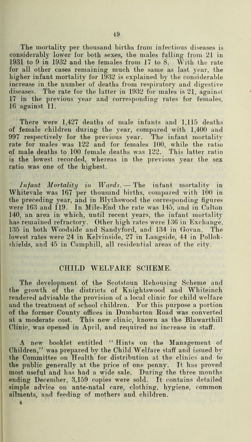 The mortality per thousand births from infectious diseases is considerably lower for both sexes, the males falling from 21 in 1931 to 9 in 1932 and the females from 17 to 8. With the rate for all other cases remaining much the same as last year, the higher infant mortality for 1932 is explained by the considerable increase in the number of deaths from respiratory and digestive diseases. The rate for the latter in 1932 for males is 21, against 17 in the previous year and corresponding rates for females, 16 against 11. There were 1,427 deaths of' male infants and 1,115 deaths of female children during the year, compared with 1,400 and 997 respectively for the previous year. The infant mortality rate for males was 122 and for females 100, while the ratio of male deaths to 100 female deaths was 122. This latter ratio is the lowest recorded, whereas in the previous year the sex ratio was one of the highest. Infant Mortality in Wards. — The infant mortality in Whitevale was 167 per thousand births, compared with 100 in the preceding year, and in Blythswood the corresponding figures were 163 and 119. In Mile-End the rate was 145, and in Calton 140, an area in which, until recent years, the infant mortality has remained refractory. Other high rates were 136 in Exchange, 135 in both Woodside and Sandyford, and 134 in Govan. The lowest rates were 24 in Kelvinside, 27 in Langside, 44 in Pollok- sliields, and 45 in Camphill, all residential areas of the city. CHILD WELFARE SCHEME. The development of the Scotstoun Rehousing Scheme and the growth of the districts of Knightswood and Whiteinch rendered advisable the provision of a local clinic for child welfare and the treatment of school children. For this purpose a portion of the former County offices in Dumbarton Road was converted at a moderate cost. This new clinic, known as the Blawarthill Clinic, was opened in April, and required no increase in staff. A new booklet entitled “ Hints on the Management of Children,” was prepared by the Child Welfare staff and issued by the Committee on Health for distribution at the clinics and to the public generally at the price of one penny. It has proved most useful and has had a wide sale. During the three months ending December, 3,159 copies were sold. It contains detailed simple advice on ante-natal care, clothing, hygiene, common ailments, and feeding of mothers and children. 4