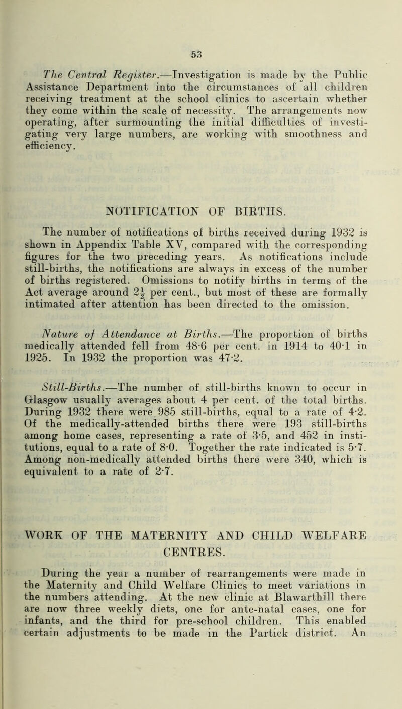 The Central Register.—Investigation is made by the Public Assistance Department into the circumstances of all children receiving treatment at the school clinics to ascertain whether they come within the scale of necessity. The arrangements now operating, after surmounting the initial difficulties of investi- gating very large numbers, are working with smoothness and efficiency. NOTIFICATION OF BIRTHS. The number of notifications of births received during 1932 is shown in Appendix Table XV, compared with the corresponding figures for the two preceding years. As notifications include still-births, the notifications are always in excess of the number of births registered. Omissions to notify births in terms of the Act average around 2| per cent., but most of these are formally intimated after attention has been directed to the omission. Nature of Attendance at Births.—The proportion of births medically attended fell from 48'6 per cent, in 1914 to 40-1 in 1925. In 1932 the proportion was 47-2. Still-Births.—The number of still-births known to occur in Glasgow usually averages about 4 per cent, of the total births. During 1932 there were 985 still-births, equal to a rate of 4-2. Of the medically-attended births there were 193 still-births among home cases, representing a rate of 3‘5, and 452 in insti- tutions, equal to a rate of 8-0. Together the rate indicated is 5-7. Among non-medically attended births there ivere 340, which is equivalent to a rate of 2‘7. WORK OF THE MATERNITY AND CHILD WELFARE CENTRES. During the year a number of rearrangements were made in the Maternity and Child Welfare Clinics to meet variations in the numbers attending. At the new clinic at Blawarthill there are now three weekly diets, one for ante-natal cases, one for infants, and the third for pre-school children. This enabled certain adjustments to be made in the Partick district. An