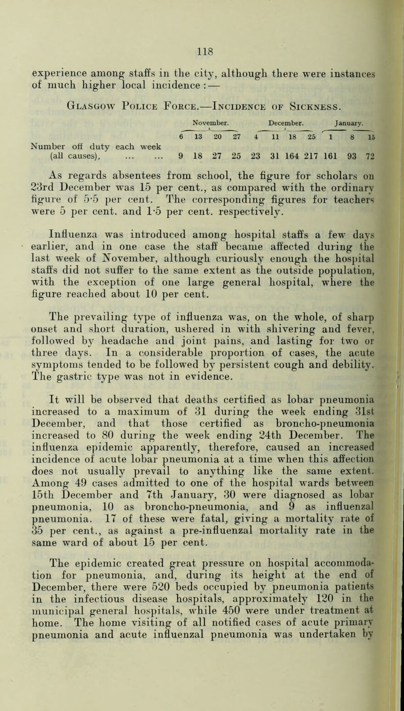 experience among staffs in the city, although there were instances of much higher local incidence : — Glasgow Police Fokce.—Incidence of Sickness. November. December. January. 6 13 20 27 4 11 18 25 A 8 15 Number off duty each week (all causes) 9 18 27 25 23 31 164 217 161 93 72 As regards absentees from school, the figure for scholars on 23rd December was 15 per cent., as compared with the ordinary figure of 5’5 per cent. The corresponding figures for teachers were 5 per cent, and 1*5 per cent, respectively. Influenza was introduced among hospital staffs a few days earlier, and in one case the staff became affected during the last wreek of November, although curiously enough the hospital staffs did not suffer to the same extent as the outside population, with the exception of one large general hospital, where the figure reached about 10 per cent. The prevailing type of influenza was, on the whole, of sharp onset and short duration, ushered in with shivering and fever, followed by headache and joint pains, and lasting for two or three days. In a considerable proportion of cases, the acute symptoms tended to be followed by persistent cough and debility. The gastric type was not in evidence. It will be observed that deaths certified as lobar pneumonia increased to a maximum of 31 during the week ending 31st December, and that those certified as broncho-pneumonia increased to 80 during the week ending 24th December. The influenza epidemic apparently, therefore, caused an increased incidence of acute lobar pneumonia at a time when this affection does not usually prevail to anything like the same extent. Among 49 cases admitted to one of the hospital wards between 15th December and 7th January, 30 were diagnosed as lobar pneumonia, 10 as broncho-pneumonia, and 9 as influenzal pneumonia. 17 of these were fatal, giving a mortality rate of 35 per cent., as against a pre-influenzal mortality rate in the same ward of about 15 per cent. The epidemic created great pressure on hospital accommoda- tion for pneumonia, and, during its height at the end of December, there were 520 beds occupied by pneumonia patients in the infectious disease hospitals, approximately 120 in the municipal general hospitals, while 450 were under treatment at home. The home visiting of all notified cases of acute primary pneumonia and acute influenzal pneumonia was undertaken by