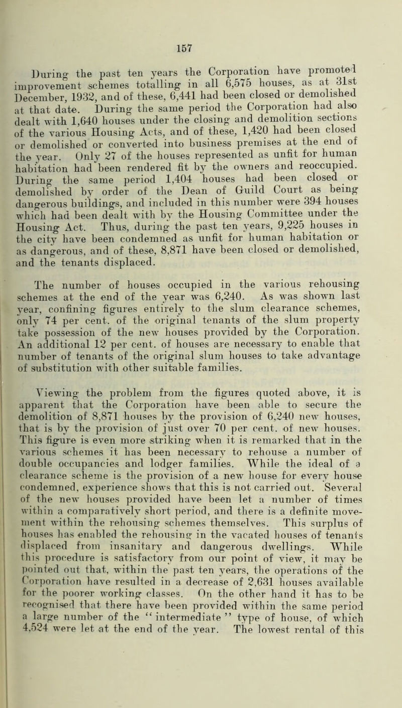 During the past ten years the Corporation have promote! improvement .schemes totalling in all 6,575 houses, as at 31st December, 1932, and of these, 6,441 had been closed or demolished at that date. During the same period the Corporation had also dealt with 1,640 houses under the closing and demolition sections of the various Housing Acts, and of these, 1,420 had been closed or demolished or converted into business premises at the end of the year. Only 27 of the houses represented as unfit for human habitation had been rendered fit by the owners and reoccupied. During the same period 1,404 houses had been closed or demolished by order of the Dean of Guild Court as being dangerous buildings, and included in this number were 394 houses which had been dealt with by the Housing Committee under the Housing Act. Thus, during the past ten years, 9,225 houses in the city have been condemned as unfit for human habitation or as dangerous, and of these, 8,871 have been closed or demolished, and the tenants displaced. The number of houses occupied in the various rehousing schemes at the end of the year was 6,240. As was shown last year, confining figures entirely to the slum clearance schemes, only 74 per cent, of the original tenants of the slum property take possession of the new houses provided by the Corporation. An additional 12 per cent, of houses are necessary to enable that number of tenants of the original slum houses to take advantage of substitution with other suitable families. Viewing the problem from the figures quoted above, it is apparent that the Corporation have been .able to secure the demolition of 8,871 houses by the provision of 6,240 new houses, that is by the provision of just over 70 per cent, of new houses. This figure is even more striking when it is remarked that in the various schemes it has been necessary to rehouse a number of double occupancies and lodger families. While the ideal of a clearance scheme is the provision of a new house for every house condemned, experience shows that this is not carried out. Several of the new houses provided have been let a number of times within a comparatively short period, and there is a definite move- ment within the rehousing schemes themselves. This surplus of houses has enabled the rehousing in the vacated houses of tenants displaced from insanitary and dangerous dwellings. While this procedure is satisfactory from our point of view, it may be pointed out that, within the past ten years, the operations of the Corporation have resulted in a decrease of 2,631 houses available for the poorer working classes. On the other hand it has to be recognised that there have been provided within the same period a large number of the “ intermediate ” type of house, of which 4.524 were let at the end of the year. The lowest rental of this