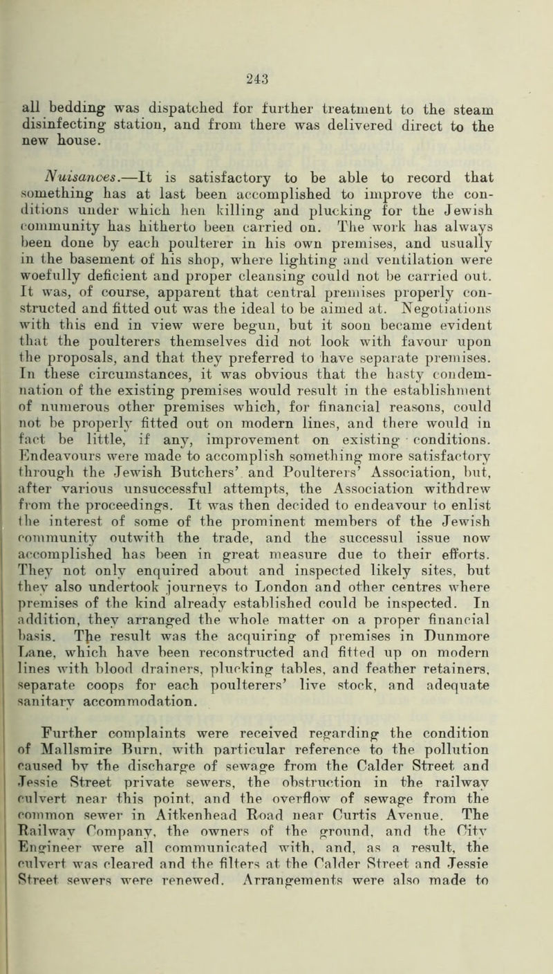 all bedding was dispatched for further treatment to the steam disinfecting station, and from there was delivered direct to the new house. Nuisances.—It is satisfactory to be able to record that something has at last been accomplished to improve the con- ditions under which lien killing and plucking for the Jewish community has hitherto been carried on. The work has always been done by each poulterer in his own premises, and usually in the basement of his shop, where lighting and ventilation were woefully deficient and proper cleansing could not be carried out. It was, of course, apparent that central premises properly con- structed and fitted out was the ideal to be aimed at. Negotiations with this end in view were begun, but it soon became evident that the poulterers themselves did not look with favour upon the proposals, and that they preferred to have separate premises. In these circumstances, it was obvious that the hasty condem- nation of the existing premises would result in the establishment of numerous other premises which, for financial reasons, could not be properly fitted out on modern lines, and there would in fact be little, if any, improvement on existing • conditions. Endeavours were made to accomplish something more satisfactory through the Jewish Butchers’ and Poulterers’ Association, but, after various unsuccessful attempts, the Association withdrew from the proceedings. It was then decided to endeavour to enlist tlie interest of some of the prominent members of the Jewish community outwith the trade, and the successul issue now accomplished has been in great measure due to their efforts. They not only enquired about and inspected likely sites, but they also undertook journeys to London and other centres where premises of the kind already established could be inspected. In addition, they arranged the whole matter on a proper financial basis. TJie result was the acquiring of premises in Dunmore Lane, which have been reconstructed and fitted up on modern lines with blood drainers, plucking tables, and feather retainers, separate coops for each poulterers’ live stock, and adequate sanitary accommodation. Further complaints were received regarding the condition of Mallsraire Burn, with particular reference to the pollution caused bv the discharge of sewage from the Calder Street and Jessie Street private sewers, the obstruction in the railway culvert near this point, and the overflow of sewage from the common sewer in Aitkenhead Hoad near Curtis Avenue. The Bailwav Company, the owners of the ground, and the City Ensrineer were all communicated with, and, as a result, the culvert was cleared and the filters at the Calder Street and Jessie Street sewers were renewed. Arrangements were also made to